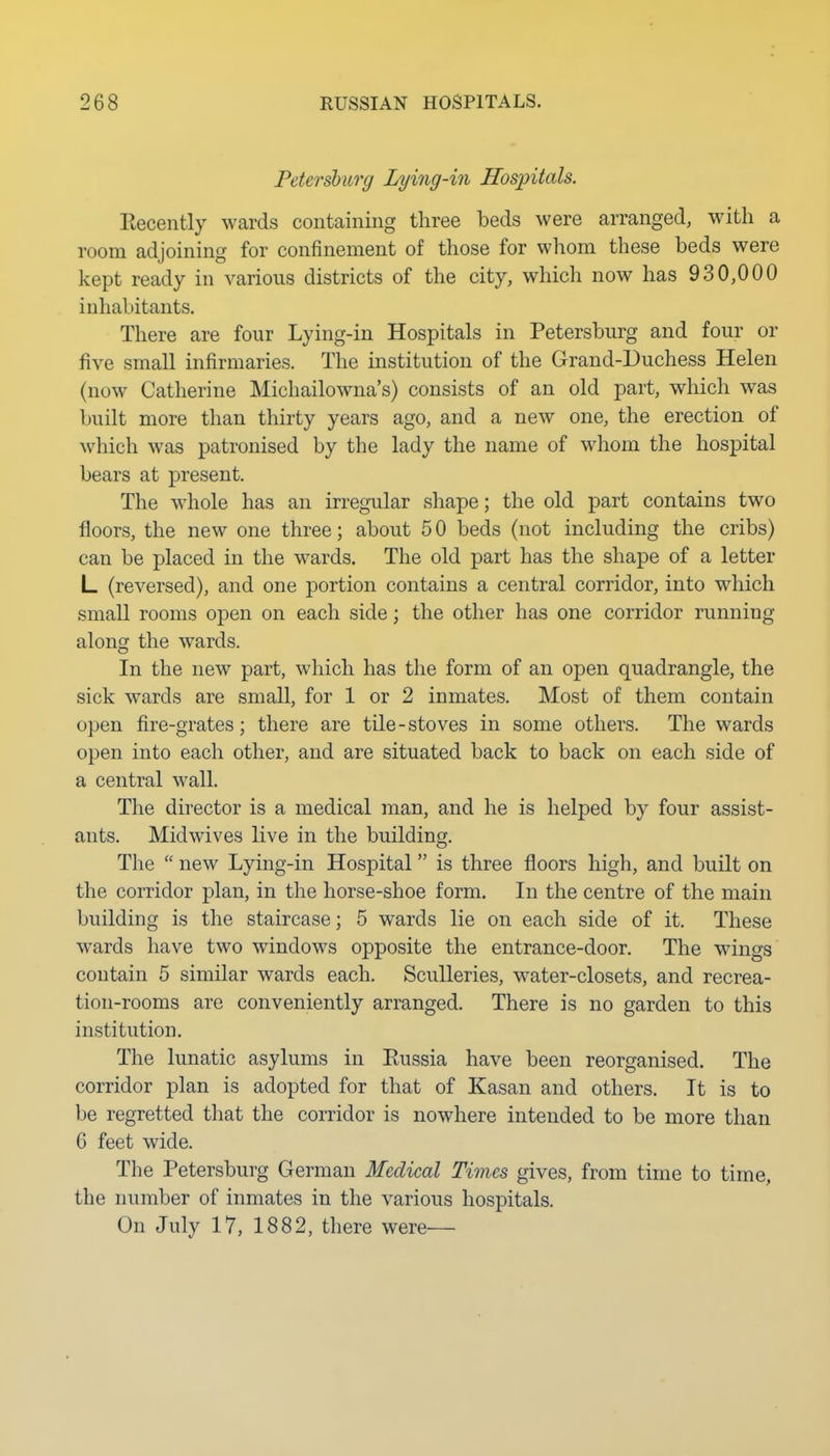 Petersburg Lying-in Hospitals. Kecently wards containing three beds were arranged, with a room adjoining for confinement of those for whom these beds were kept ready in various districts of the city, which now has 930,000 inhabitants. There are four Lying-in Hospitals in Petersburg and four or five small infirmaries. The institution of the Grand-Duchess Helen (now Catherine Michailowna's) consists of an old part, which was built more than thirty years ago, and a new one, the erection of which was patronised by the lady the name of whom the hospital bears at present. The whole has an irregular shape; the old part contains two floors, the new one three; about 5 0 beds (not including the cribs) can be placed in the wards. The old part has the shape of a letter L (reversed), and one portion contains a central corridor, into which small rooms open on each side; the other has one corridor running along the wards. In the new part, which has the form of an open quadrangle, the sick wards are small, for 1 or 2 inmates. Most of them contain open fire-grates; there are tile-stoves in some others. The wards open into each other, and are situated back to back on each side of a central wall. The director is a medical man, and he is helped by four assist- ants. Midwives live in the building. The  new Lying-in Hospital is three floors high, and built on the corridor plan, in the horse-shoe form. In the centre of the main building is the staircase; 5 wards lie on each side of it. These wards have two windows opposite the entrance-door. The wings contain 5 similar wards each. Sculleries, water-closets, and recrea- tion-rooms are conveniently arranged. There is no garden to this institution. The lunatic asylums in Eussia have been reorganised. The corridor plan is adopted for that of Kasan and others. It is to be regretted that the corridor is nowhere intended to be more than 6 feet wide. The Petersburg German Medical Times gives, from time to time, the number of inmates in the various hospitals. On July 17, 1882, there were—