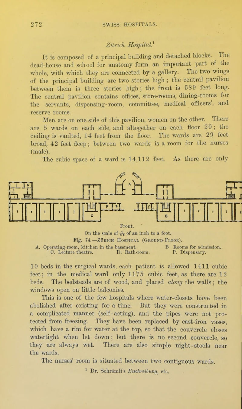 Zurich Hospital} It is composed of a principal building and detached blocks. The dead-house and school for anatomy form an important part of the whole, with which they are connected by a gallery. The two wmgs of the principal building are two stories high ; the central pavilion between them is three stories high; the front is 589 feet long. The central pavilion contains offices, store-rooms, dining-rooms for the servants, dispensing-room, committee, medical officers', and reserve rooms. Men are on one side of this pavilion, women on the other. There are 5 wards on each side, and altogether on each floor 20 ; the ceiling is vaulted, 14 feet from the floor. The wards are 29 feet broad, 42 feet deep; between two wards is a room for the nurses (male). The cubic space of a ward is 14,112 feet. As there are only Front. On the scale of -ix of an inch to a foot. Fig. 74.—Zurich Hospital (Ground-Floor). A, Operating-room, kitchen in the basement. B Rooms for admission. C. Lecture theatre. D. Bath-room. P. Dispensary. 10 beds in the surgical wards, each patient is allowed 1411 cubic feet; in the medical ward only 1175 cubic feet, as there are 12 beds. The bedsteads are of wood, and placed along the w^alls; the windows open on little balconies. This is one of the few hospitals where water-closets have been abolished after existing for a time. But they were constructed in a complicated manner (self-acting), and the pipes were not pro- tected from freezing. They have been replaced by cast-iron vases, which have a rim for water at the top, so that the couvercle closes watertight when let down; but there is no second couvercle, so they are always wet. There are also simple night-stools near the wards. The nurses' room is situated between two contiguous wards. ^ Dr. Schramli's Beschreibung, etc.