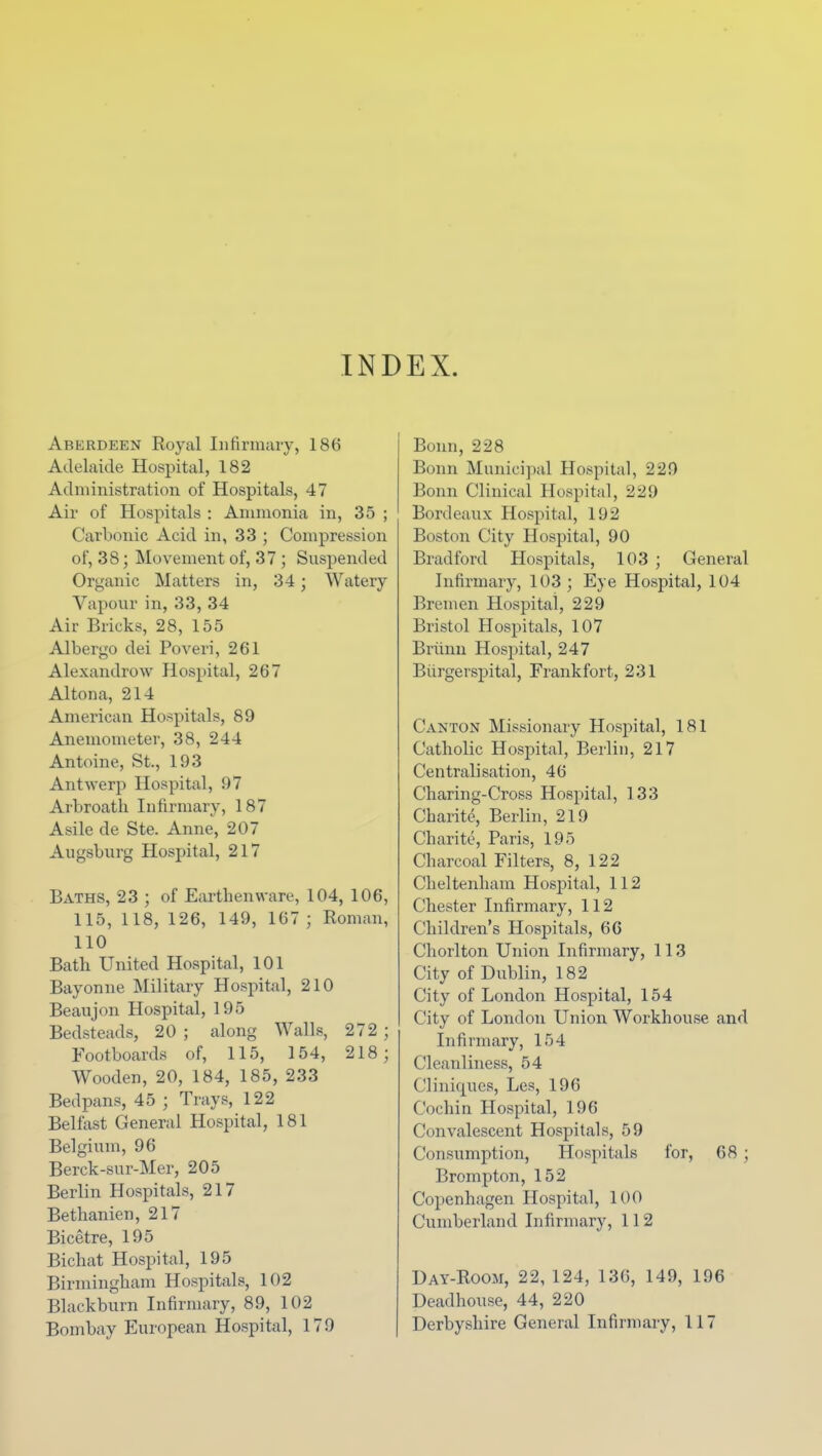 INDEX. Aberdeen Royal Infirmary, 186 Adelaide Hospital, 182 Administration of Hospitals, 47 Air of Hospitals : Ammonia in, 35 ; Carbonic Acid in, 33 ; Compression of, 38; Movement of, 37 ; Suspended Organic Matters in, 34; Watery Vapour in, 33, 34 Air Bricks, 28, 155 Albergo dei Poveri, 261 Alexandrow Hospital, 267 Altona, 214 American Hospitals, 89 Anemometer, 38, 244 Antoine, St., 193 Antwerp Hospital, 97 Arbroath Infirmary, 187 Asile de Ste. Anne, 207 Augsburg Hospital, 217 Baths, 23 ; of Earthenware, 104, 106, 115, 118, 126, 149, 167; Roman, 110 Bath United Hospital, 101 Bayonne Military Hospital, 210 Beaujon Hospital, 195 Bedsteads, 20 ; along Walls, 272 ; Footboards of, 115, 154, 218; Wooden, 20, 184, 185, 233 Bedpans, 45 ; Trays, 122 Belfast General Hospital, 181 Belgium, 96 Berck-sur-Mer, 205 Berlin Hospitals, 217 Bethanien, 217 Bicetre, 195 Bichat Hospital, 195 Birmingham Hospitals, 102 Blackburn Infirmary, 89, 102 Bombay European Hospital, 179 Bonn, 228 Bonn Municipal Hospital, 229 Bonn Clinical Hospital, 229 Bordeaux Hospital, 192 Boston City Hospital, 90 Bradford Hospitals, 103 ; General Infirmary, 103 ; Eye Hospital, 104 Bremen Hospital, 229 Bristol Hospitals, 107 Briimi Hospital, 247 Biirgei'spital, Frankfort, 231 Canton Missionary Hospital, 181 Catholic Hospital, Berlin, 217 Centralisation, 46 Charing-Cross Hospital, 133 Charite, Berlin, 219 Charite, Paris, 195 Charcoal Filters, 8, 122 Cheltenham Hospital, 112 Chester Infirmary, 112 Children's Hospitals, 66 Chorlton. Union Infirmary, 113 City of Dublin, 182 City of London Hospital, 154 City of London Union Workhouse and Infirmary, 154 Cleanliness, 54 Cliniqucs, Les, 196 Cochin Hospital, 196 Convalescent Hospitals, 59 Consumption, Hospitals for, 68 ; Brompton, 152 Copenhagen Hospital, 100 Cumberland Infirmary, 112 Day-Room, 22, 124, 136, 149, 196 Deadhouse, 44, 220 Derbyshire General Infirmary, 117