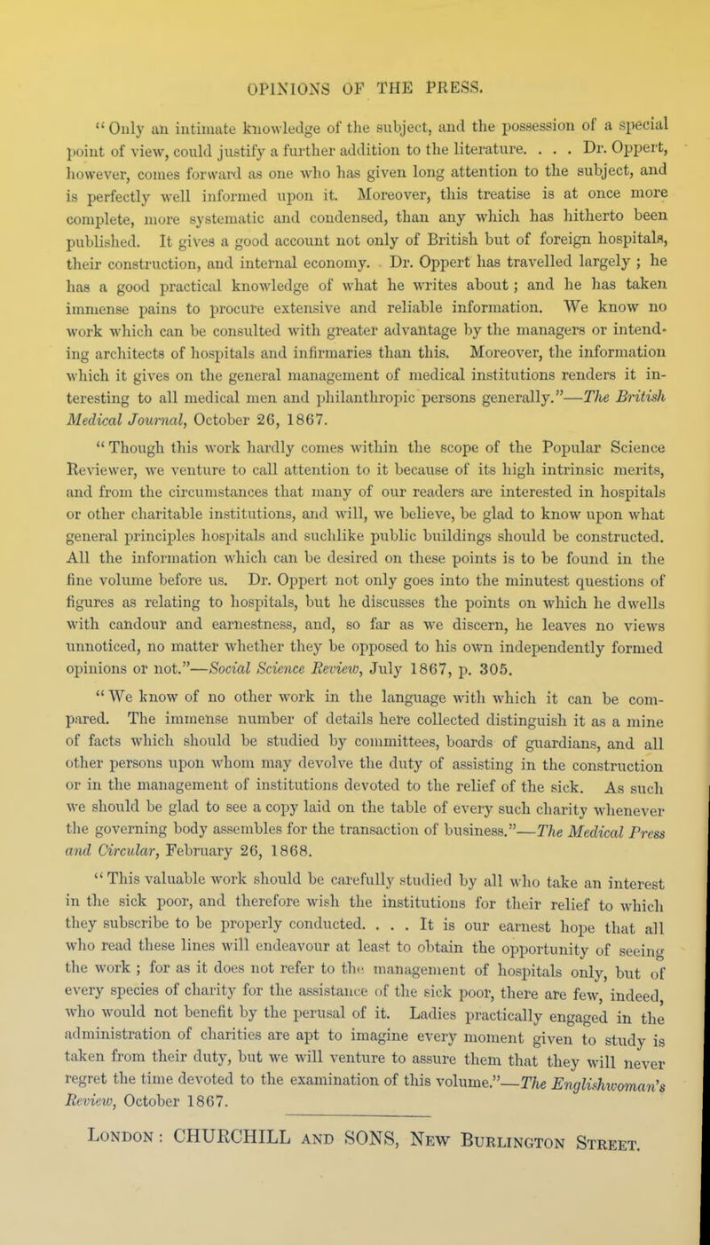 OPINIONS OF THE PRESS.  Only an intimate knowledge of the subject, and the possession of a special point of view, could justify a further addition to the literature. . . . Dr. Oppert, however, conies forward as one who has given long attention to the subject, and is perfectly well informed upon it. Moreover, this treatise is at once more complete, more systematic and condensed, than any which has hitherto been published. It gives a good account not only of British but of foreign hospitals, their construction, and internal economy. Dr. Oppert has travelled largely ; he has a good practical knowledge of what he writes about; and he has taken immense pains to procure extensive and reliable information. We know no work which can be consulted with greater advantage by the managers or intend- ing architects of hospitals and infirmaries than this. Moreover, the information M'hich it gives on the general management of medical institutions renders it in- teresting to all medical men and philanthropic persons generally.—Tlie British Medical Journal, October 26, 1867. *' Though this work hardly comes within the scope of the Popular Science Reviewer, we venture to call attention to it because of its high intrinsic merits, and from the circumstances that many of our readers are interested in hospitals or other charitable institutions, and will, we believe, be glad to know upon what general principles hospitals and suchlike public buildings should be constructed. All the information which can be desired on these points is to be found in the fine volume before us. Dr. Oppert not only goes into the minutest questions of figures as relating to hospitals, but he discusses the points on which he dwells with candour and earnestness, and, so far as we discern, he leaves no views iinnoticed, no matter whether they be opposed to his own independently formed opinions or not.—Social Science Review, July 1867, p. 305.  We know of no other work in the language with which it can be com- pared. The immense number of details here collected distinguish it as a mine of facts which should be studied by committees, boards of guardians, and all other persons upon whom may devolve the duty of assisting in the construction or in the management of institutions devoted to the relief of the sick. As such we should be glad to see a copy laid on the table of every such charity whenever the governing body assembles for the transaction of business.—The Medical Press and Circular, February 26, 1868.  This valuable work should be carefully studied by all who take an interest in the sick poor, and therefore wish the institutions for their relief to which they subscribe to be properly conducted. ... It is our earnest hope that all wlio read these lines will endeavour at least to obtain the opportunity of seeing the work ; for as it does not refer to the management of hospitals only, but of every species of charity for the assistance of the sick poor, there are few, indeed who would not benefit by the perusal of it. Ladies practically engaged in the administration of charities are apt to imagine every moment given to study is taken from their duty, but we will venture to assure them that they will never regret the time devoted to the examination of tliis volume.—The Englishwoman's Review, October 1867. London : CHURCHILL and SONS, New Burlington Street.