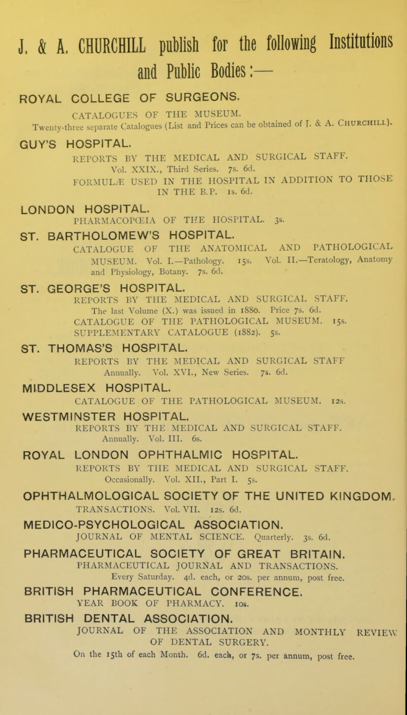 and Public Bodies:— ROYAL COLLEGE OF SURGEONS. CATALOGUES OF THE MUSEUM. Twenty-three separate Catalogues (List and Prices can be obtained of T- & A. Churchill). GUY'S HOSPITAL. REPORTS BY THE MEDICAL AND SURGICAL STAFF. Vol. XXIX., Third Series. 7s. 6d. FORMUL/E USED IN THE HOSPITAL IN ADDITION TO THOSE IN THE E.P. IS. 6d. LONDON HOSPITAL. PHARMACOPCEIA OF THE HOSPITAL. 3s. ST. BARTHOLOMEW'S HOSPITAL. CATALOGUE OF THE ANATOMICAL AND PATHOLOGICAL MUSEUM. Vol. I.—Pathology. 153. Vol. II.—Teratology, Anatomy and Physiology, Botany. 7s. 6d. ST. GEORGE'S HOSPITAL. REPORTS BY THE MEDICAL AND SURGICAL STAFF. The last Volume (X.) was issued in 1880. Price 7s. 6d. CATALOGUE OF THE PATHOLOGICAL MUSEUM. 15s. SUPPLE>H:NTARY catalogue {1882). ss. ST. THOMAS'S HOSPITAL. REPORTS BY THE MEDICAL AND SURGICAL STAFF Annually. Vol. XVI., New Series. 7s. 6d. MIDDLESEX HOSPITAL. CATALOGUE OF THE PATHOLOGICAL MUSEUM. 12s. WESTMINSTER HOSPITAL, REPORTS BY THE MEDICAL AND SURGICAL STAFF. Annually. Vol. III. 6s. ROYAL LONDON OPHTHALMIC HOSPITAL. REPORTS BY THE MEDICAL AND SURGICAL STAFF. Occasionally. Vol, XII., Part I. 5s. OPHTHALMOLOGICAL SOCIETY OF THE UNITED KINGDOM. TRANSACTIONS. Vol. VII. 12s. 6d. MEDICO-PSYCHOLOGICAL ASSOCIATION. JOURNAL OF MENTAL SCIENCE. Quarterly. 3s. 6d. PHARMACEUTICAL SOCIETY OF GREAT BRITAIN. PHARMACEUTICAL JOURNAL AND TRANSACTIONS. Every Saturday. 4d. each, or 20s. per annum, post free. BRITISH PHARMACEUTICAL CONFERENCE. YEAR BOOK OF PHARMACY. los. BRITISH DENTAL ASSOCIATION. JOURNAL OF THE ASSOCIATION AND MONTHLY REVIEW OF DENTAL SURGERY. On the 15th of each Month. 6d. each, or 7s. per annum, post free.