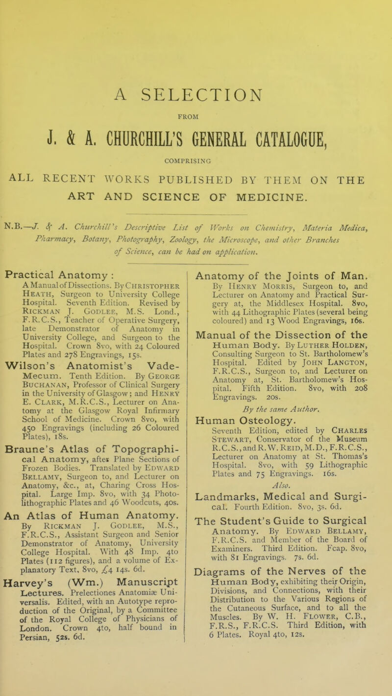 A SELECTION FROM J, & A, CHURCHILL'S GENERAL CATALOGUE, COMPRISING ALL RECENT WORKS PUBLISHED BY THEM ON THE ART AND SCIENCE OF MEDICINE. N.B.—J. Sc A. Chtirchiirs Descriptive List of Works on Chemistry, Materia Medica, Pharmacy, Botaijy, Photography, Zoology, the Microscope, and other Branches of Science, can be had on application. Practical Anatomy : A Manual of Dissections. By Christopher Heath, Surgeon to University College Hospital. Seventh Edition. Revised by RiCKMAN J. GODLEE, M.S. Lond., F. R. C.S., Teacher of Operative Surgery, late Demonstrator of Anatomy in University College, and Surgeon to the Hospital. Crown 8vo, with 24 Coloured Plates and 278 Engravings, 15s. Wilson's Anatomist's Vade- Mecum. Tenth Edition. By George Buchanan, Professor of Clinical Surgery in the University of Glasgow; and Henry E. Clark, M.R.C.S., Lecturer on Ana- tomy at the Glasgow Royal Infirmary School of Medicine. Crown Svo, with 450 Engravings (including 26 Coloured Plates), i8s. Braune's Atlas of Topographi- cal Anatomy, aftes Plane Sections of Frozen Bodies. Translated by Edward Bellamy, Surgeon to, and Lecturer on Anatomy, &c., at, Charing Cross Hos- pital. Large Imp. Svo, with 34 Photo- lithographic Plates and 46 Woodcuts, 40s. An Atlas of Human Anatomy. By Rickman J. Godlee, M.S., F. R.C.S., Assistant Surgeon and Senior Demonstrator of Anatomy, University College Hospital. With 48 Imp. 410 Plates (112 figures), and a volume of Ex- planatory Text, 8vo, £/\. 14s. 6d. Harvey's (Wm.) Manuscript Lectures. Prelectiones Anatomias Uni- versalis. Edited, with an Autotype repro- duction of the Original, by a Committee of the Royal College of Physicians of London, Crown 410, half bound in Persian, 52s. 6d. Anatomy of the Joints of Man. By Henry Morris, Surgeon to, and Lecturer on Anatomy and Practical Sur- gery at, the Middlesex Hospital. Svo, with 44 Lithographic Plates (several being coloured) and 13 Wood Engravings, 16s. Manual of the Dissection of the Human Body. By Luther Holden, Consulting Surgeon to St. Bartholomew's Hospital. Edited by John Langton, F.R.C.S., Surgeon to, and Lecturer on Anatomy at, St. Bartholomew's Hos- pital. Fifth Edition. Svo, with 208 Engravings. 20s. By the same A uthor. Human Osteology. Seventh Edition, edited by Charles Stewart, Conservator of the Museum R.C.S.,andR.W.REiD,M.D.,F.R.C.S., Lecturer on Anatomy at St. Thomas's Hospital. Svo, with 59 Lithographic Plates and 75 Engravings. i6s. Also. Landmarks, Medical and Surgi- cal. Fourth Edition. Svo, 3s. 6d. The Student's Guide to Surgical Anatomy. By Edward Bellamy, F.R.C.S. and Member of the Board of Examiners. Third Edition. Fcap. Svo, with Si Engravings. 7s. 6d. Diagrams of the Nerves of the Human Body, exhibiting theijr Origin, Divisions, and Connections, with their Distribution to the Various Regions of the Cutaneous Surface, and to all the Muscles. By W. H. Flower, C.B., F.R.S., F.R.C.S. Third Edition, with 6 Plates. Royal 4to, 12s.