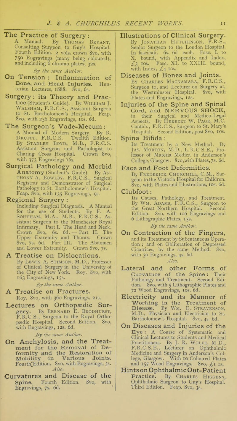 The Practice of Surgery: A Manual. By Thomas Bryant, Consulting Surgeon to Guy's Hospital. Fourth Edition. 2 vols, crown 8vo, with 750 Engravings (many being coloured), and including 6 chromo plates, 32s. By the same Author. On Tension : Inflammation of Bone, and Head Injuries. Hun- terian Lectures, 1888. 8vo, 6s. Surgery: its Theory and Prac- tice (Student's Guide). By William J. Walsham, F.R.C.S., Assistant Surgeon to St. Bartholomew's Hospital. Fcap. Svo, with 236 Engravings, los. 6d. The Surgeon's Vade-Mecum: A Manual of Modern Surgerj-. By R. Druitt, F.R.C.S. Twelfth Edition. By Stanley Boyd, M.B., F.R.C.S. Assistant Surgeon and Pathologist to Charing Cross Hospital. Crown Svo, with 373 Engravings l6s. Surgical Pathology and Morbid Anatomy (Student's Guide). By An- thony A. BowLBY, F.R.C.S., Surgical Registrar and Demonstrator of Surgical Pathology to St. l^artholomew's Hospital. Fcap. Svo, with 135 Engravings, 9s. Regional Surgery : Including Surgical Diagnosis. A Manual for the use of Students. By F. A. .Southam, M.A., M.B., F.R.C.S., As- sistant Surgeon to the ISIanchester Royal Infirmary. Part I. The Head and Neck. Crown Svo, 6s. 6d. — Part II. The Upper Extremity and Thorax. Crown Svo, 7s. 6d, Part III. The Abdomen and Lower Extremity. Crown Svo, 7s. A Treatise on Dislocations. By Lewis A. Stimson, M.D., Professor of Clinical Surgery in the University of the City of New York. Roy. Svo, with 163 Engravings, 15.S. By the same Author. A Treatise on Fractures. Roy. Svo, with 360 Engravings, 21s. Lectures on Orthopaedic Sur- gery. By Bernard E. Brodhurst, F.R.C.S., Surgeon to the Royal Ortho- psedic Hospital. Second Edition. Svo, with Engravings, 12s. 6d. By the same Author. On Anchylosis, and the Treat- ment for the Removal of De- formity and the Restoration of Mobility in Various Joints. Fourth^Edition. Svo, with Engravings, 5s, Also. Curvatures and Disease of the Spine. Fourth Edition. Svo, with Engravings, 7s. 6d. Illustrations of Clinical Surgery. By Jonathan Hutchinson, F.R.S., Senior Surgeon to the London Hospital. In fasciculi. 6s. 6d each. Fasc. I. to X. bound, with Appendix and Index, £1 los. Fasc. XI. to XXIII. bound, with Index, £\ los. Diseases of Bones and Joints. By Charles Macnamara, F.R.C.S., Surgeon to, and Lecturer on Surgery at, the Westminster Hospital. Svo, with Plates and Engravings, I2s. Injuries of the Spine and Spinal Cord, and NERVOUS SHOCK, in their Surgical and Medico-Legal Aspects. By Herhert W. Page, M.C. Cantab., F.R.C.S., Surgeon to St. Mary's Hospital. Second Edition, post Svo, lOS. Spina Bifida : Its Treatment by a New Method. By Jas. Morton, M.D., L.R.C.S.E., Pro- fessor of Materia Medica in Anderson's College, Glasgow. Svo.with Plates, 7s. 6d. Face and Foot Deformities. By Frederick Churchill, CM., Sur- geon to the Victoria Hospital for Children. Svo, with Plates and Illustrations, los. 6d, Clubfoot: Its Causes, Pathology, and Treatment. By Wm. Adams, F.R.C.S., Surgeon to the Great Northern Hospital. Second Edition. Svo, with 106 Engravings and 6 Lithographic Plates, 15s. By the same Author. On Contraction of the Fingers, and its Treatment by Subcutaneous Opera- tion ; and on Obliteration of Depressed Cicatrices, by the same Method. Svo, with 30 Engravings, 4s. 6d. Also. Lateral and other Forms of Curvature of the Spine : Their Pathology and Treatment. Second Edi- tion. Svo, with 5 Lithographic Plates and 72 Wood Engravings, ids. 6d. Electricity and its Manner of Working in the Treatment of Disease. By Wm. E. Steavenson, M.D., Physician and Electrician to St. Bartholomew's Hospital. Svo, 4s. 6d, On Diseases and Injuries of the Eye : A Course of Systematic and Clinical Lectures to Students and Medical Practitioners. By J. R. Wolfe, M.D., F.R.C.S.E., Lecturer on Ophthalmic Medicine and Surgery in Anderson's Col- lege, Glasgow. With 10 Coloured Plates and 157 Wood Engravings. Svo, is. HintsonOphthalmicOut-Patient Practice. By Charles Higgens, Ophthalmic Surgeon to Guy's Hospital. Third Edition. Fcap. Svo, 3s.