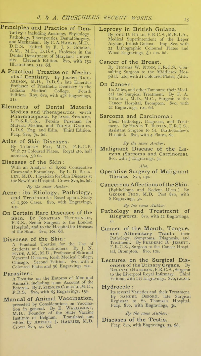 Principles and Practice of Den- tistry ; including Anatomy, Physiology, Pathology, Therapeutics, Dental Surgery, and Mechanism. By C.A.Harris, M.D., D.D.S. Edited by F. J. S. Gorgas, A.M., M.D., D.D.S., Professor in the Dental Department of Maryland Univer- sity. Eleventh Edition. 8vo, with 750 Illustrations, 31s. 6d. A Practical Treatise on Mecha- nical Dentistry. Ey Joseph Rich- ardson, M.D., D.D.S., late Emeritus Professor of Prosthetic Dentistry in the Indiana Medical College. Fourth Edition. Roy. 8vo, with 458 Engravings, 21S. Elements of Dental Materia Medica and Therapeutics, with Pharmacopoeia. By James Stocken, L.D.S.R.C.S., Pereira Prizeman for Materia Medica, and Thomas Gaddes, L.D.S. Eng. and Edin. Third Edition. Fcap. 8vo, 7s. 6d. Atlas of Skin Diseases. By Tilbury Fox, M.D., F.R.C.P. With 72 Coloured Plates. Royal 4to, half morocco, £6 6s. Diseases of the Skin : With an Analysis of 8,000 Consecutive Cases and a Formulary. By L. D. Bulk- ley, M.D., Physician for Skin Diseases at the New York Hospital. Crown 8vo, 6s. 6d. By the same Author. Acne : its Etiology, Pathology, and Treatment : Based upon a Study of 1,500 Cases. 8vo, with Engravings, los. On Certain Rare Diseases of the Skin. By Jonathan Hutchinson, F.R.S., Senior Surgeon to the London Hospital, and to the Hospital for Diseases of the Skin. 8vo, los. 6d. Diseases of the Skin : A Practical Treatise for the Use of Students and Practitioners. By J. N. Hyde, A.M., M.D., Professor of Skin and Venereal Diseases, Rush Medical College, Chicago. Second Edition. 8vo, with 2 Coloured Plates and 96 Engravings, 20s. Parasites : A Treatise on the Entozoa of Man and Animals, including some Account of the Ectozoa. ByT.SpencerCoBKOLD,M.D., F.R.S. 8vo, with 85 Engravings, 15s. Manual of Animal Vaccination, preceded by Considerations on Vaccina- tion in general. By E. Warlomont, M.D., Founder of the State Vaccine Institute of Belgium. Translated and edited by ARTHUR J. HARRIES, M.D. Crown 8vo, 4s. 6d. Leprosy in British Guiana. By John 1). IIn.i.is,F.R.C.S.,M.R.I.A., ^Iedica] Superintendent of the Leper Asylum, British Guiana. Imp. 8vo, with 22 Litliographic Coloured Plates and Wood Engravings, £1 ns. 6d. Cancer of the Breast. By Thomas W. Nunn, F.R.C.S., Con- sulting Surgeon to the Middlesex Hos- pital. 4to, with 21 Coloured Plates, £2 2s. On Cancer: Its Allies, and other Tumours; their Medi- cal and Surgical Treatment. By F. A. PuRCELi,, M.D., ALC, Surgeon to the Cancer Hospital, Brompton. 8vo, with 21 Engravings, los. 6d. Sarcoma and Carcinoma : Their Pathology, Diagnosis, and Treat- ment. By Henry T. Butlin, F.R.C.S., Assistant Surgeon to St. Bartholomew's Hospital. 8vo, with 4 Plates, 8s. By the same Aiitltoy. Malignant Disease of the La- rynx (Sarcoma and Carcinoma). 8vo, with 5 Engravings, 5s. Also. Operative Surgery of Malignant Disease. 8vo, 14s. Cancerous Affections of the Skin. (Epithelioma and Rodent Ulcer.) By George Thin, M.D. Post 8vo, with 8 Engravings, 5s. By the same Author. Pathology and Treatment of Ringworm. 8vo, with 21 Engravings, Cancer of the Mouth, Tongue, and Alimentary Tract : their Pathology, .Symptoms, Diagnosis, and Treatment. By Frederic B. Jessett, F.R.C.S., Surgeon to the Cancer Hospi- tal, Brompton. 8vo, los. Lectures on the Surgical Dis- orders of the Urinary Organs. By Reginald Harrison, F.R.C.S.,Surgeon to the Liverpool Royal Infirmary. Third Edition, with 117 Engravings. 8vo,l2s.6d. Hydrocele : Its several Varieties and their Treatment. By Samuel Osborn, late Surgical Registrar to St. Thomas's Hospital. Fcap. 8vo, with Engravings, 3s. By the same Attthor, Diseases of the Testis.