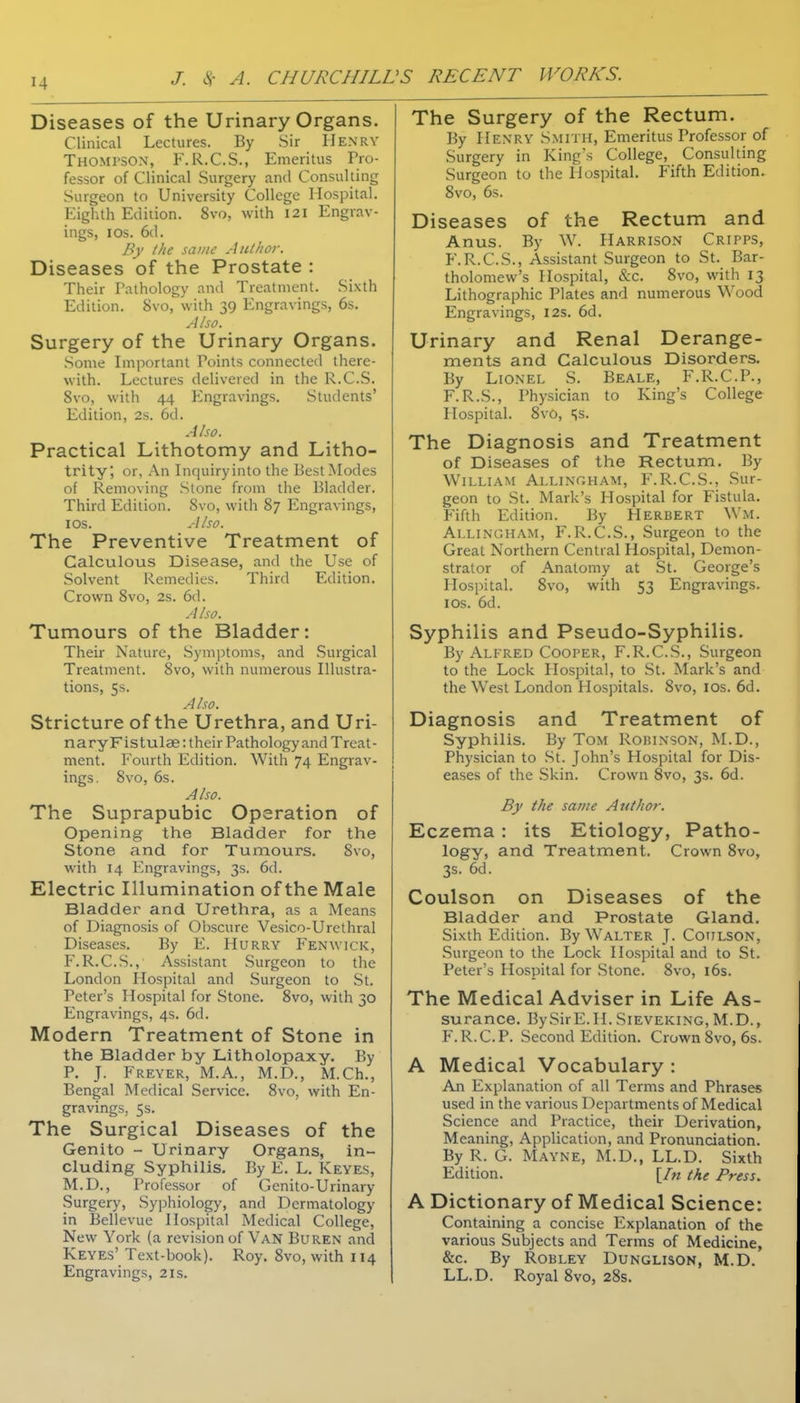 Diseases of the Urinary Organs. Clinical Lectures. By Sir IIenrv Thompson, F.R.C.S., Emeritus Pro- fessor of Clinical Surgery and Consulting Surgeon to University College Hospital. Eighth Edition. 8vo, with 121 Engrav- ings, ICS. 6d. By the same Ant/tor. Diseases of the Prostate : Their Pathology and Treatment. Sixth Edition. 8vo, with 39 Engravings, 6s. Also. Surgery of the Urinary Organs. .Some Important Points connected there- with. Lectures delivered in the R.C.S. 8vo, with 44 Engravings. Students' Edition, 2s. 6d. Also. Practical Lithotomy and Litho- trity; or, An Inquiryinto the Best Modes of Removing Stone from the Bladder. Third Edition. 8vo, with 87 Engravings, ICS. Also. The Preventive Treatment of Calculous Disease, and the Use of Solvent Remedies. Third Edition. Crown 8vo, 2s. 6d. Also. Tumours of the Bladder: Their Nature, Symptoms, and .Surgical Treatment. 8vo, with numerous Illustra- tions, 5s. Also. Stricture of the Urethra, and Uri- nary Flstulae: their Pathology and Treat- ment. Fourth Edition. With 74 Engrav- ings. 8vo, 6s. Also. The Suprapubic Operation of Opening the Bladder for the Stone and for Tumours. 8vo, with 14 Engravings, 3s. 6d. Electric Illumination of the Male Bladder and Urethra, as a Means of Diagnosis of Obscure Vesico-Urethral Diseases. By E. Hurry Fenwick, F.R.C.S., Assistant Surgeon to the London Hospital and Surgeon to St. Peter's Hospital for Stone. 8vo, with 30 Engravings, 4s. 6d. Modern Treatment of Stone in the Bladder by Litholopaxy. By P. J. Freyer, M.A., M.D., M.Ch., Bengal Medical Service. 8vo, with En- gravings, 5s. The Surgical Diseases of the Genito - Urinary Organs, in- cluding Syphilis. By E. L. Keyes, M.D., Professor of Genito-Urinary Surgery, Syphiology, and Dermatology in Bellevue Hospital Medical College, New York (a revision of Van Buren and Keyes' Text-book). Roy. 8vo, with 114 Engravings, 21s. The Surgery of the Rectum. By Henry Smith, Emeritus Professor of Surgery in King's College, Consulting Surgeon to the Hospital. Fifth Edition. Svo, 6s. Diseases of the Rectum and Anus. By W. Harrison Cripps, F.R.C.S., Assistant Surgeon to St. Bar- tholomew's Hospital, &c. Svo, with 13 Lithographic Plates and numerous Wood Engravings, 12s. 6d. Urinary and Renal Derange- ments and Calculous Disorders. By Lionel S. Beale, F.R.C.P., F.R.S., Physician to King's College Hospital. Svo, i^s. The Diagnosis and Treatment of Diseases of the Rectum. By William Allinoham, F.R.C.S., Sur- geon to St. Mark's Hospital for Fistula. Fifth Edition. By Herbert Wm. Allinoham, F.R.C.S., Surgeon to the Great Northern Central Hospital, Demon- strator of Anatomy at St. George's Hospital. Svo, with 53 Engravings. I OS. 6d. Syphilis and Pseudo-Syphilis. By Alfred Cooper, F.R.C.S., Surgeon to the Lock Hospital, to St. Mark's and the West London Hospitals. Svo, los. 6d. Diagnosis and Treatment of Syphilis. By Tom Roisinson, M.D., Physician to St. John's Hospital for Dis- eases of the Skin. Crown 8vo, 3s. 6d. By the same Author. Eczema : its Etiology, Patho- logy, and Treatment. Crown Svo, 3s. 6d. Coulson on Diseases of the Bladder and Prostate Gland. Sixth Edition. By Walter J- Coiilson, Surgeon to the Lock Hospital and to St. Peter's Hospital for Stone. Svo, 16s. The Medical Adviser in Life As- surance. BySirE.H. Sieveking, M.D., F.R.C.P. Second Edition. Crown Svo, 6s. A Medical Vocabulary : An Explanation of all Terms and Phrases used in the various Departments of Medical Science and Practice, their Derivation, Meaning, Application, and Pronunciation. By R. G. Mayne, M.D., LL.D. Sixth Edition. [/« the Press. A Dictionary of Medical Science: Containing a concise Explanation of the various Subjects and Terms of Medicine, &C. By ROBLEY DUNGLISON, M.D. LL.D. Royal Svo, 28s.