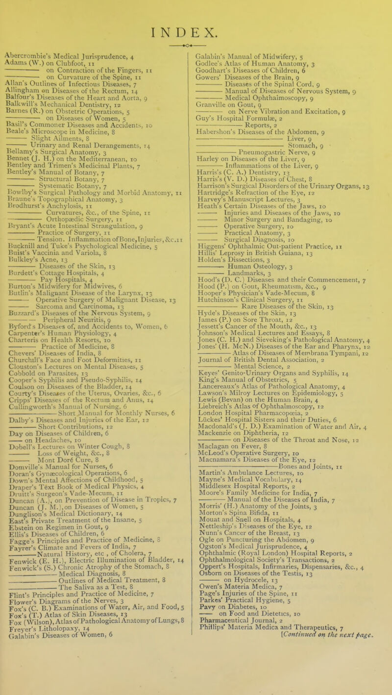 INDEX. Aljercrombie's Medical Jurisprudence, 4 Adams (\V.) on Clubfoot, 11 on Contraction of the Fingers, ii ; on Curvature of the Spine, 11 Allan's Outlines of Infectious Disease*, 7 Allingham on Diseases of the Rectum, 14 Balfour's Diseases of the Heart and Aorta, 9 Balkwill's Mechanical Dentistry, 12 Barnes (R.) on Obstetric Operations, 5 ; on Diseases of Women, 5 Basil's Commoner Diseases and Accidents, lo Beale's Microscope in Medicine, 8 Slight Ailments, 8 Urinary and Renal Derangements, 14 ISellamy's Surgical Anatomy, 3 Bennet (J. H.) on the Med iterranean, 10 Bentley and Trinien's Medicinal Plants, 7 Bentley's Manual of Botany, 7 Structural Botany, 7 Systematic Botany, 7 r.owlby's Surgical Patholog>'and IMorbid Anatomy, 11 Braune's Topographical Anatomy, 3 Brodhurst's Anchylosis, ii Curvatures, &c., of the Spine, 11 Orthopaedic Surgery, 11 r.ryant's Acute Intestinal Strangulation, 9 Practice of Surgery, 11 Tension. InflammationofBone,Injuries-,&c.ii Bucknill and Tuke's Psychological Medicine, 5 Buist's Vaccinia and Variola, 8 I'.ulkley's Acne, 13 Diseases of the Skin, 13 Burdett's Cottage Hospitals, 4 Pay Hospitals, 4 Burton's Midwifery for ^Iidwives, 6 Butlin's Malignant Disease of the Larynx, 13 Operative Surgery of Malignant Disease, 13 Sarcoma and Carcinoma, 13 Bu;:zard's Diseases of the Nervous System, 9 Peripheral Neuritis, g Byford's Diseast s of, and Accidents to. Women, 6 Carpenter's Human Physiology, 4 Charteris on Health Resorts, 10 Practice of Medicine, 8 Che vers' Diseases of India, 8 Churchill's Face and Foot Deformities, ii Clouston's Lectures on Mental Diseases, 5 Cobbold on Parasites, 13 Cooper's Syphilis and Pseudo-Syphilis, 14 Coulson on Diseases of the Bladder, 14 Courty's Diseates of tlie Uterus, Ovaries, Sec, 6 Cripps' Diseases of the Rectum and Aiuis, 14 Cullingworth's Manual of Nursing. 6 Short Manual for .Monthly Nurses, 6 Dalby's Diseases and Injuries of the Ear, 12 Short Contributions, 12 Day on Diseases of Children, 6 on Headaches, 10 Dobell's Lectures on Winter Cough, 8 Loss of Weight, &c., 8 Mont Dor6 Cure, 8 Domville's Manual for Nurses, 6 Doran's Gynaecological Operations, 6 Down's Mental Affections of Childhood, 5 Draper's Text Book of Medical Physics, 4 Druitt's Surgeon's Vade-Mecum, 11 Duncan {.\.'), on Prevention of Disease in Tropics, 7 Duncan (J. M.),on Disea.ses of Women, 5 Dunglison's Medical Dictionary, 14 East's Private Treatment of the Insane, 5 Ebstein on Regimen in Gout, 9 Ellis's Diseases of Children, 6 Fagge's Principles and Practice of Medicine, 3 Fayrer's Climate and Fevers of India, 7 Natural History, etc , of Cholera, 7 Fenwick (E. H.), Electric Illumination of Bladder, 14 Fenwick's (S.) Chronic Atrophy of the Stomach, 8 Medical Diagnosis, 8 -Outlines of Medical Treatment, 8 The Saliva as a Test, 8 Flint's Principles and Practice of Medicine, 7 Flower's Diagrams of the Nerves, 3 Fox's (C. B.) Examinations of Water, Air, and Food, 5 Fox's (T.) Atlas of Skin Diseases, 13 Fox (Wilson), Atlas ofPathological Anatomy of Lungs, 8 Freyer's Litholopaxy, 14 Caiabin's Diseases of Women, 6 Galabin's Manual of Midwifery, 5 Godlee's Atlas of Human Anatomy, 3 Goodhart's Diseases of Children, 6 Gowers' Diseases of the Brain, 9 Diseases of the Spinal Cord, 9 Manual of Diseases of Nervous System, 9 Medical Ophthalmoscopy, 9 Granville on Gout, 9 on Nerve Vibration and Excitation, 9 Guy's Hospital Formula;, 2 Reports, 2 Habershon's Diseases of the Abdomen, 9 Liver, 9 Stomach, 9 Pneumogastric Nerve, 9 Harley on Dise.ases of the Liver, g Inflammations of the Liver, 9 Harris's (C. A.) Dentistry, 13 Harris's (V. D.) Diseases of Chest, 8 Harrison's Surgical Disorders of the Urinary Organs, 13 Hartridge's Refraction of the Eye, 12 Harvey's Manuscript Lectures, 3 Heath's Certain Disea.ses of the Jaws, 10 Injuries and Diseases of the Jaws, 10 Minor Surgery and Bandaging, 10 • Operative Surgery, 10 Practical Anatomy, 3 Surgical Diagnosis, 10 Higgens' Ophthalmic Out-patient Practice, n Hillis' Leprosy in British Guiana, 13 Holden's Dissections, 3 — Human Osteology, 3 Landmarks, 3 Hood's (D. C.) Diseases and their Commencement, 7 Hood (P.) on t?out, Rheumatism, i^c, 9 Hooper's Physician's Vade-Mecum, 8 Hutchinson's Clinical .Surgery, 11 Rare Diseases of the Skin, 13 Hyde's Diseases of the Skin, 13 James (P.) on Sore Throat, 12 Jessett's Cancer of the Mouth, &c., 13 Johnson's Medical Lectures and Essays, 8 Jones (C. H.) and Sieveking's Pathological Anatomy, 4 Jones' (H. McN.) Diseases of the Ear and Pharynx, 12 Atlas of Diseases of Membrana Tympani, 12 Journal of British Dental Association, 2 Mental .Science, 2 Keyes' Genito-Urinary Organs and Syphilis, 14 King's Manual of Obstetrics, 5 Lancereaux's Atlas of Pathological Anatomj', 4 Lawson's Milroy Lectures on Epidemiology, 5 Lewis (Bevan) on the Human Brain, 4 Liebreich's Atlas of Ophthalmoscopy, 12 London Hospital Pharmacopoeia, 2 Liickes' Hospital Sisters and their Duties, 6 INIacdonald's (J. D.) Examination of Water and Air, 4 Mackenzie on Diphtheria, 12 on Diseases of the Throat and Nose, 12 Maclagan on Fever, 8 McLeod's Operative Surgery, 10 Macnamara's Diseases of the Eye, 12 ; Bones and Joints, ii Martin's Ambulance Lectures, 10 Mayne's Medical Vocabulary, 14 Middlesex Hospital Reports, 2 Moore's Family Medicine for India, 7 Manual of the Diseases of India, 7 Morris' (H.) Anatomy of the Joints, 3 Morton's .Spina Bifida, 11 Mouat and Snell on Hospitals, 4 Nettleship's Diseases of the Eye, 12 Nunn's Cancer of the Breast, 13 Ogle on Puncturing the Abdomen, 9 Ogston's Medical Jurisprudence, 4 Ophthalmic (Royal London) Hospital Reports, 2 Ophthalmological Society's Transactions, 2 Oppert's Hospitals, Infirmarie.s, Dispensaries, Sec, 4 Osborn on Diseases of the Testis, 13 on Hydrocele, 13 Owen's Materia Medica, 7 Page's Injuries of the .Spine, 11 Parkes' Practical Hygiene, 5 Pavy on Diabetes, 10 on Food and Dietetics, 10 Pharmaceutical Journal, 2 Phillips' Materia Medica and Therapeutics, 7 [Contitmed on the next page.