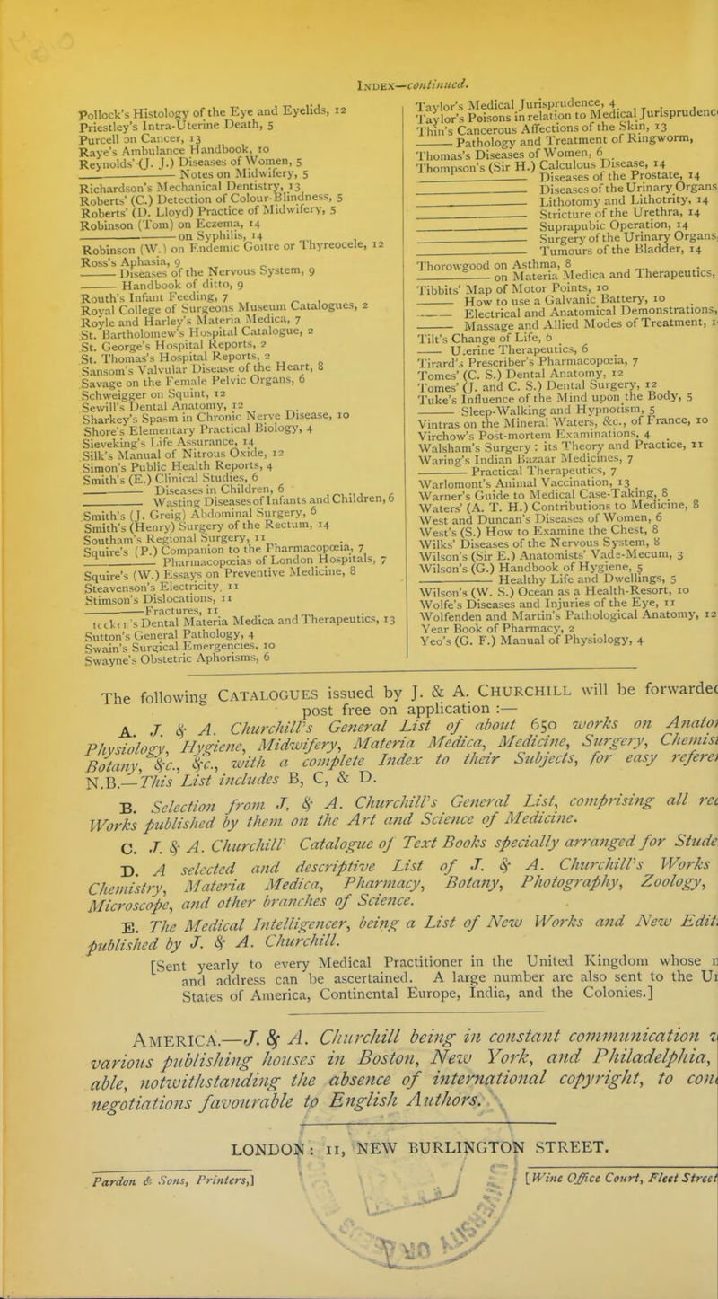 1N x>^x—continued. Pollock's Histology of the Eye and Eyelids, 12 Priestley's Intra-Uterine Death, 5 Purcell on Cancer, 13 Raye's Ambulance Handbook, 10 Reynolds' (J. J.) Diseases of Women, 5 Notes on Midwifery, 5 Richardson's Mechanical Dentistry, 13 Roberts' (C.) Detection of Colour-Blindness, 5 Roberts' (D. Lloyd) Practice of Midwifery, 5 Robinson (Tom) on Eczema, 14 • on Syphilis, 14 Robinson (W.^ on Endemic Goitre or Ihyreocele, 12 Ross's Aphasia, 9 Diseases of the Nervous bystem, 9 Handbook of ditto, 9 Routh's Infant Feeding, 7 Royal College of Surgeons Museum Catalogues, 2 Royle and Harley's Materia Medica, 7 St. Bartholomew's Hospital Catalogue, 2 St. George's Hospital Reports, 2 St. Thomas's Hospital Reports, 2 Sansom's Valvular Disease of the Heart, 8 Savage on the Female Pelvic Organs, 6 Schweigger on Squint, 12 SewiU's Dental Anatomy, 12 Sharkey's Spasm in Chronic Nerve Disease, 10 Shore's Elementary Practical Biology, 4 Sieveking's Life Assurance, 14 Silk's Manual of Nitrous Oxide, 12 Simon's Public Health Reports, 4 Smith's (E.) Clinical Studies, 6 Diseases in Children, 6 , . Wasting Diseases of Infants and Children, 0 Smith's (J. Greig) Abdominal Surgery, 6 Smith's (Henry) Surgery of the Rectum, 14 Southam's Regional Surgery, II Squire's (P.) Companion to the Pharmacopceia, 7 PharmacopcEias of London Hospitals, 7 Squire's (W.) Essays on Preventive Medicine, 8 Steavenson's Electricity. 11 Stimson's Dislocations, 11 . Fractures, It tickd s Dental .Materia Medica and Therapeutics, 13 Sutton's General Pathology, 4 Swain's Surstical Emergencies, 10 Swayne's Obstetric Aphorisms, 6 Taylor's Medical Jurisprudence, 4 ■I'aylor's Poisons in relation to Medical Jurisprudent Thin's Cancerous Affections of the Skin, 13 Pathology and Treatment of Ringworm, Thomas's Diseases of Women, 6 Thompson's (Sir H.) Calculous Disease, 14 ^ Diseases of the Prostate, 14 Diseases of the Urinary Organs ■ Lithotomy and Lithotrity, 14 Stricture of the Urethra, 14 Suprapubic Operation, 14 Surgery of the Urinary Organs, Tumours of the Bladder, 14 Thorowgood on Asthma, 8 Z on Materia Medica and Therapeutics, Tibbits' Map of Motor Points, 10 How to use a Galvanic Battery, 10 Electrical and Anatomical Demonstrations, Massage and Allied Modes of Treatment, r Tilt's Change of Life, t> U.erine Therapeutics, 6 Tirard'i Prescriber's Pharmacoposia, 7 Tomes' (C. S.) Dental Anatomy, 12 Tomes' (J. and C. S.) Dental Surgery, 12 Tuke's Influence of the !\Iind upon the Body, 5 Sleep-Walking and Hypnotism, 5 Vintras on the Mineral Waters, &c., of France, 10 Virchow's Post-mortem Examinations, 4 _ Walsham's Surgery : its Theory and Practice, 11 Waring's Indian I'.azaar Medicines, 7 Practical Therapeutics, 7 Warlomont's Animal Vaccination, 13 Warner's Guide to Medical Case-Taking, 8 Waters' (A. T. H.) Contributions to Medicine, 8 West and Duncan's Diseases of Women, 6 West's (S.) How to Examine the Chest, 8 Wilks' Diseases of the Nervous System, 8 Wilson's (Sir E.) Anatomists' Vade-Mecum, 3 Wilson's (G.) Handbook of Hygiene, 5 Healthy Life and Dwellings, 5 Wilson's (W. S.) Ocean as a Health-Resort, 10 Wolfe's Diseases and Injuries of the Eye, 11 Wolfenden and Martin's Pathological Anatomy, 12 Year Book of Pharmacy, 2 Veo's (G. F.) Manual of Physiology, 4 The following CATALOGUES issued by J. & A. Churchill will be forwardec post free on application :— A J ^- A ChurchiWs General List of about 650 works on Anato) Phvsiolog-v Hyeiene, Midwifery, Materia Medica, Medicine, Surgery, Chennsi Botany, i-c, 'ifi., with a complete Index to their Subjects, for easy rcfera l^.^.—This'List includes B, C, & D. B. Selection from J, A. ChicrchilVs General List, comprising all ret Works published by them on the Art and Science of Medicine. C. J. A. ChurchilV Catalogue of Text Books specially arranged for Stude D A selected and descriptive List of J. Sf A. ChurchilPs Works Chemistry, Materia Medica, Pharmacy, Botany, Photography, Zoology, Microscope, a?td other branches of Science. E. The Medical Intelligencer, being a List of New Works and New Edit, published by J. k A. Churchill. [Sent yearly to every Medical Practitioner in the United Kingdom whose n and address can be ascertained. A large number are also sent to the Ui States of America, Continental Europe, India, and the Colonies.] America.—J. 8f A. CJiurchill being in constant communication i vavions publishing houses in Boston, Neiu York, and Philadelphia, able, notwithstanding the absence of international copyright, to com negotiations favourable to English Authors/.\^ LONDON: II, NEW BURLINGTON STREET. Pardon Sons, Printers,] ' ; {Wine Office Court, Fleet Street