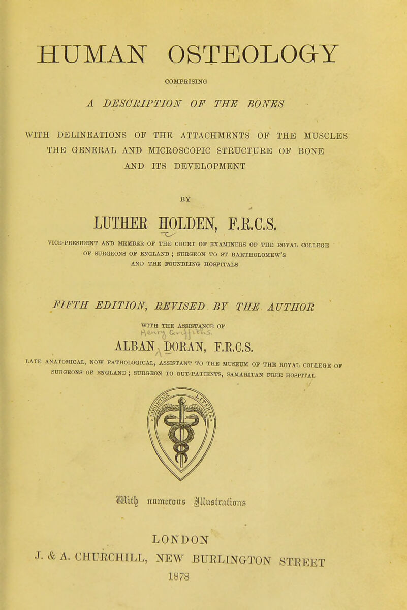 COMPRISING A DESGRIPTION OF THE BONES WITH DELINEATIONS OF THE ATTACHMENTS OP THE MUSCLES THE GENEEAL AND MICBOSCOPIC STRUCTUEE OF BONE AND ITS DEVELOPMENT BY LUTHEK HOLDEN, F.E.C.S. VICK-PRBSIDEaST AND MEMBER OF THE OOUBT OF BXAMINBnS OF THB ROTAL COLLEGE OF SURGEONS OP ENGLAND ; STJRGEON TO ST BARTHOLOMEW'S AND THE FODNDUNG HOSPITALS FIFTH EDITION, REVISED BY THE AUTHOR ' WITH THE ASSISTANCE OF ALBM; PORAN, ERCS. LATE ANATOMICAL, NOW PATHOLOGICAL, ASSISTANT TO THE MUSEUM OF THE ROYAL COLLEGE OF SURGEONS OP ENGLAND ; SURGEON TO OUT-PATHSNTS, SAMARITAN FRFJS HOSPITAL nniucrous |[liistnitioiis LONDON J. & A. CHURCHILL, NEW BURLINGTON STREET 1878