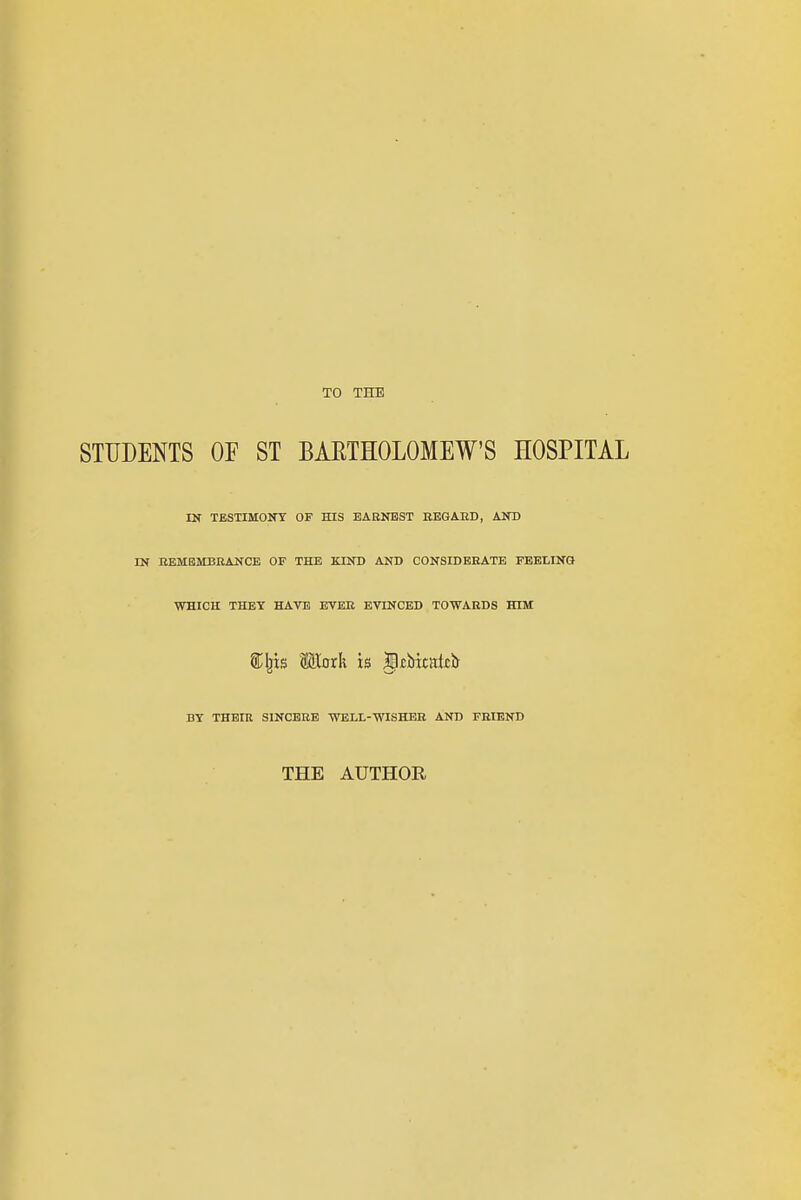 TO THE STUDENTS OF ST BAETHOLOMEW'S HOSPITAL IN TESTIMONY OF HIS EAENBST EEGAED, AND IN BEMBMBRANCE OF THE KIND AND CONSIDERATE FEELING WHICH THEY HAVE EVEE EVINCBD TOWARDS HIM Wiaxk is lltbitatcb BY THEIR SINCERE WELL-WISHER AND FRIEND THE AUTHOR