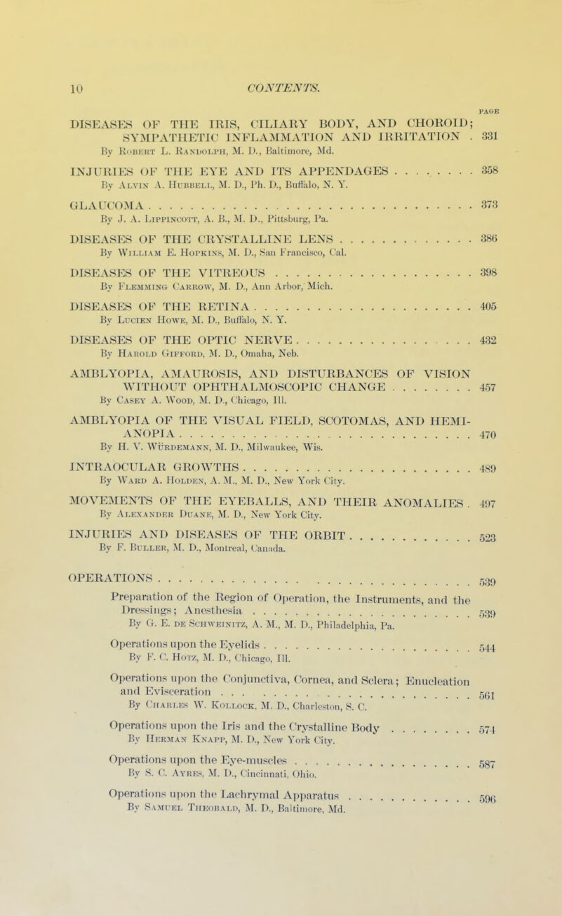 PAGE DISEASES OF THE IRIS, CILIARY BODY, AND CHOROID; SYMPATHETIC INFLAMMATION AND IRRITATION . 331 By Robert L. Randolph, M. D., Baltimore, Md. INJURIES OF THE EYE AND ITS APPENDAGES ........ 358 By Alvin a. lIuBBELL, M. D., Ph. D., Buffalo, N. Y. GLAUCOMA 373 By J. A. LipPiNCOTT, A. B., M. D., Pittsburg, Pa. DISEASES OF THE CRYSTALLINE LENS 386 By William E. Hopkins, M. D., Sau Francisco, Cal. DISEASES OF THE VITREOUS 398 By Flemming Carrow, M. D., Ann Arbor, Mich. DISEASES OF THE RETINA 405 By LuciEN Howe, M. D., Buffalo, N. Y. DISEASES OF THE OPTIC NERVE 432 By Harold Gifford, ^F. D., Omaha, Neb. AMBLYOPIA, AMAUROSIS, AND DISTURBANCES OF VISION WITHOUT OPHTHALMOSCOPIC CHANGE 457 By Casey A. Wood, M. D., Chicago, 111. AMBLYOPIA OF THE VISUAL FIELD, SCOTOMAS, AND HEMI- ANOPIA 470 By H. V. WiiRDEMANN, M. D., Milwaukee, Wis. INTRAOCULAR GROWTHS 489 By Ward A. Holden, A. M., M. D., New York City. MOVEMENTS OF THE EYEBALLS, AND THEIR ANOMALIES . 497 By Alexander Duane, M. D., New Y'ork City. INJURIES AND DISEASES OF THE ORBIT 523 By F. BuLLER, M. D., Montreal, Canada. OPERATIONS Preparation of the Region of Operation, the Instruments, and the Dressings; Anesthesia 53t) By G. E. DE ScHWEiNiTZ, A. M., M. D., Philadelphia, Pa. Operations upon the Eyelids 544 By F. C. HoTZ, M. D., Chicago, 111. Operations upon the Conjunctiva, Cornea, and Sclera; Enucleation and Evisceration 5(^j By Charles W. Kollock, M. D., Charleston, S. C. Operations upon the Iris and the Crystalline Body 574 By Herman Knapp, M. D., New York City. Operations upon the Eye-muscles 5gy By S. C. Ayrk«, M. I)., Cincinnati, Ohio. Operations upon the Lachrytnal Ai)i)aratus 59(5 By Samiel Theobald, M. D., Baltimore, Md.