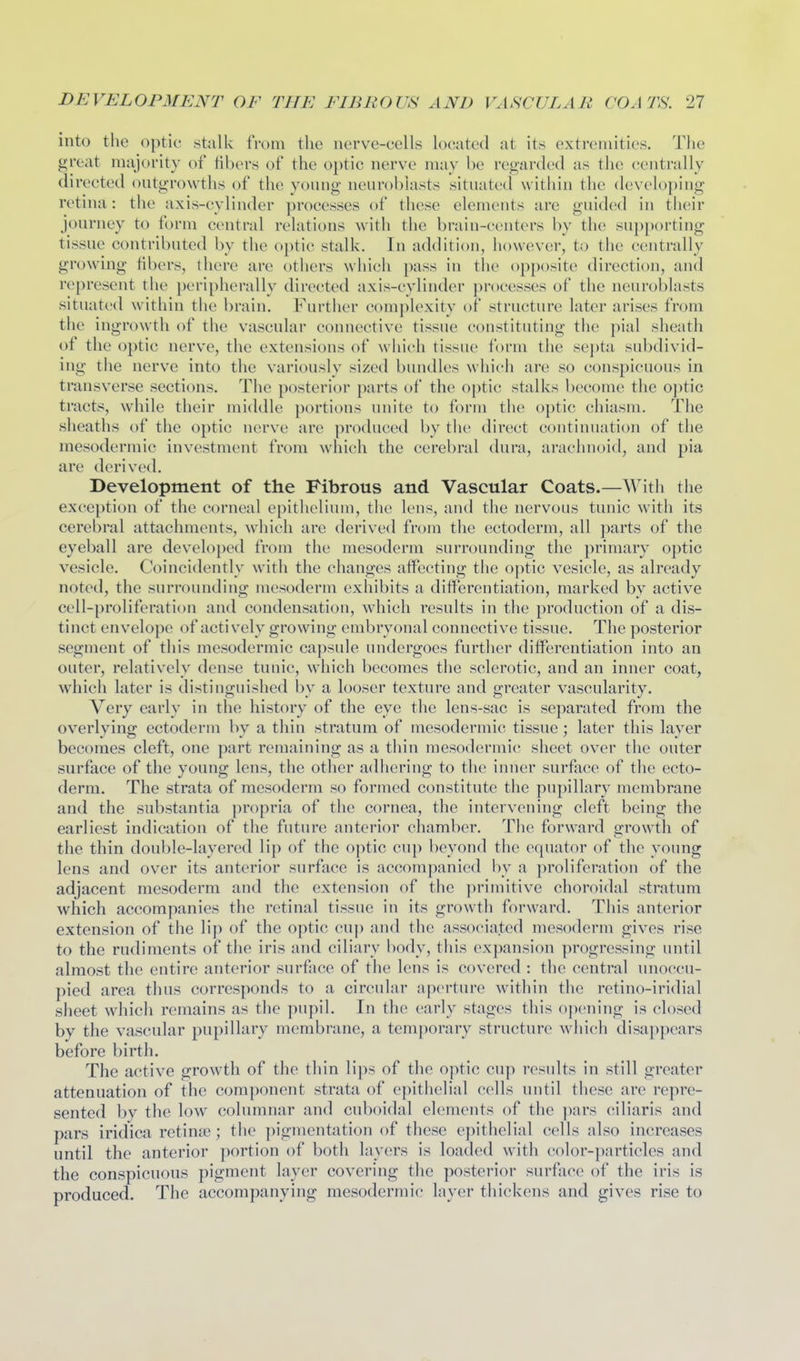 into the optic stalk from tlie nerve-cells located at its extremities. The great majority of fibers of the optic nerve may be regarded as the centrally directed outgrowths of the young neuroblasts situated within the developing retina: the axis-cylinder processes of these elements are guided in their journey to form central relations with the brain-centers by the supporting tissue contributed by the optic stalk. In addition, however, to the centrally growing fibers, there are others which pass in the opposite direction, and represent the peripherally directed axis-cylinder processes of the neuroblasts situated within the brain. Further complexity of structure later arises from the ingrowth of the vascular connective tissue constituting the pial sheath of the optic nerve, the extensions of which tissue form the septa subdivid- ing the nerve into the variously sized bundles which are so conspicuous in transverse sections. The posterior parts of the optic stalks become the 0])tic tracts, while their middle portions unite to form the optic chiasm. The sheaths of the optic nerve are produced by the direct continuation of the mesodermic investment from which the cerebral dura, arachnoid, and pia are derived. Development of the Fibrous and Vascular Coats.—With the exception of the corneal epithelium, the lens, and the nervous tunic with its cerebral attachments, which are derived from the ectoderm, all parts of the eyeball are developed from the mesoderm surrounding the primary optic vesicle. Coincidently with the changes affecting the optic vesicle, as already noted, the surrounding mesoderm exhibits a differentiation, marked by active cell-proliferation and condensation, which results in the production of a dis- tinct envelope of actively growing embryonal connective tissue. The posterior segment of this mesodermic capsule undergoes further differentiation into an outer, relatively dense tuuic, which becomes the sclerotic, and an inner coat, which later is distinguished by a looser texture and greater vascularity. Very early in the history of the eye the lens-sac is separated from the overlvins: ectoderm bv a thin stratum of mesodermic tissue : later this laver becomes cleft, one part remaining as a thin mesodermic sheet over the outer surface of the young lens, the other adhering to the inner surfjxce of the ecto- derm. The strata of mesoderm so formed constitute the pupillary membrane and the substantia propria of the cornea, the intervening cleft being the earliest indication of the future anterior chamber. The forward growth of the thin double-layered lip of the optic cup beyond the equator of the young lens and over its anterior surface is accompanied by a proliferation of the adjacent mesoderm and the extension of the primitive choroidal stratum which accompanies the retinal tissue in its growth forward. This anterior extension of the li{) of the optic cup and the associated mesoderm gives rise to the rudiments of the iris and ciliary body, this expansion progressing until almost the entire anterior surface of tlie lens is covered : the central unoccu- pied area thus corresponds to a circular aperture within the retino-iridial sheet which remains as the pupil. In the (!arly stages this ojx'ning is closed by the vascular pupillary membrane, a temporary structure which disappears before birth. The active growth of the thin lips of the optic cup results in still greater attenuation of the component strata of epitiielial cells until these are repre- sented by the low columnar and cuboidal elements of the pars ciliaris and pars iridica retinte ; the pigmentation of these epithelial cells also increases until the anterior portion of both layers is loaded with color-particles and the conspicuous pigment layer covering the posterior surfjxce of the iris is produced. The accompanying mesodermic layer thickens and gives rise to