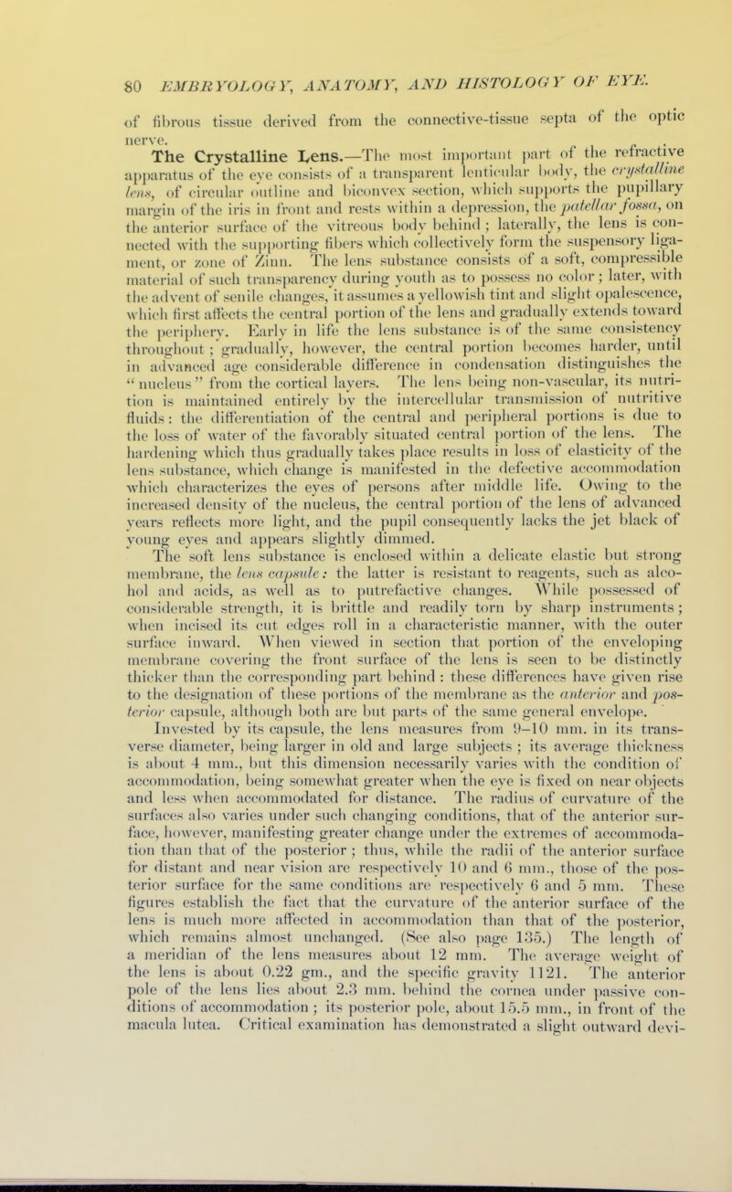 of fibrous tissue derived from the connective-tissue septa of the optic nerve. The Crystalline I,ens.—Tlie most ini]K)rtant part of the retractive apparatus of the eye consists of a transparent lenticuhir body, tlie cri/dal/ine Iciix, of circular outline and biconvex section, Avhich su])ports the pupdlary margin of the iris in front and rests within a depression, the pafel/ar fosm, on the anterior surface of the vitreous body behind ; laterally, the lens is con- nected with the supporting fibers which collectively form the suspensory liga- ment, or zone of Zinn. The lens substance consists of a soft, compressible material of such transparency during youth as to possess no color; later, with the advent of senile changes, it assumes a yellowish tint and slight opalescence, which first atfects the central portion of the lens and gradually extends toward the peripliery. Early in life the lens substance is of the same consistency throughout ; gradually, however, the central portion becomes harder, until in advanced age considerable ditlerence in condensation distinguishes the  nucleus  from the cortical layers. The lens being non-vascular, its nutri- tion is maintained entirely by the intercellular transmission of nutritive Huids: the differentiation of the central and peripheral portions is due to the loss of water of the favorably situated central portion of the lens. The hardening which thus gradually takes ])lace results in loss of elasticity of the lens substance, which change is manifested in the defective accommodation which characterizes the eyes of persons after middle life. Owing to the increased density of the nucleus, the central portion of the lens of advanced years reflects more light, and the pupil consequently lacks the jet black of young eyes and appears slightly dimmed. The soft lens substance is enclosed within a delicate elastic but strong membrane, the lens cajmde: the latter is resistant to reagents, such as alco- hol and acids, as well as to putrefactive changes. While ])ossessed of considerable strength, it is brittle and readily torn by sharp instruments; when incised its cut edges roll in a characteristic manner, with the outer surface inward. When viewed in section that portion of the enveloping membrane covering the front surface of the lens is seen to be distinctly thicker than the corresponding part behind : these differences have given rise to the designation of these portions of the membrane as the anterior and jws- terior capsule, altiiougli both are but parts of the same general envelope. Invested by its capsule, the lens measures from 9-10 mm. in its trans- verse diameter, being larger in old and large subjects ; its average thickness is about 4 mm., but this dimension necessarily varies with the condition of accommodation, being somewhat greater when the eye is fixed on near objects and less when accommodated for distance. The radius of curvature of the surfaces also varies under such changing conditions, that of the anterior sur- face, however, manifesting greater change under the extremes of accommoda- tion than that of the posterior ; thus, while the radii of the anterior surface for distant and near vision are respectively 10 and (3 mm., those of the pos- terior surface for the same conditions are respectively 6 and 5 mm. Tliese figures establish the fact that the curvature of the anterior surface of the lens is much more affected in accommodation than that of the posterior, which remains almost unchanged. (See also page 135.) The length of a meridian of the lens measures about 12 mm. The average weight of the lens is about 0.22 gm., and the specific gravity 1121. The anterior pole of the lens lies about 2..3 mm. behind the cornea under passive con- ditions of accommodation ; its posterior pole, about 15.5 mm., in front of the macula lutea. Critical examination has demonstrated a slight outward devi-