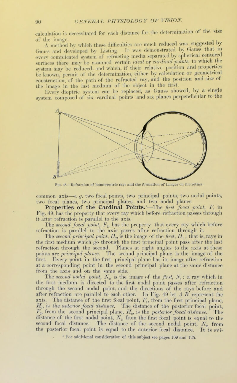 calculation is necessitated for each distance for the determination of the size of the image. , , A method bv which these ditticulties are much reduced was suggested by Gauss and developed by Listing. It was demonstrated by Gauss that in every complicated svstem of refracting media separated by spherical centered surfaces there maybe assumed certain /(/ra/or cwW///«/po/nf.s, to which the svstem mav be reduced, and which, if their relative position and properties be known/permit of the determination, either by calculation or geometrical construction, of the path of the refracted ray, and the i)osition and size of the image in the last medium of the object in the first. Everv dioi)tric system can be replaced, as Gauss sliowed, by a single system composed of * six cardinal points and six planes perpendicular to the Fig. 48.—Refraction of homocentric rays and the formation of images on the retina. common axis—e.g. two focal points, two principal points, two nodal points, two focal ]>lanes, two principal planes, and two nodal planes. Properties of the Cardinal Points.'—The first focal iwint, in Fig. 49, has the property that every ray which before refraction passes through it after refraction is parallel to the axis. The second focal point, F.^, has tlie property that every ray which before refraction is parallel to the axis passes after I'efraction through it. The second principal point, H.^, is the image of the first, ; that is, rays in the first medium which go through the first principal point pass after the last refraction tlirough the second. Planes at right angles to the axis at these paints are principal planes. The second princi])nl plane is the image of the first. Every point in the first principal plane has its image after refraction at a corresponding point in the second principal plane at the same distance from the axis and on the same side. Tile second nodal point, iVg, is the image of the first, : a ray which in the first medium is directed to the first nodnl ]-»oint passes after refraction through the second nodal point, and tiie directions of the rays before and after refraction are parallel to each other. In Fig. 49 let A B represent the axis. The distance of the first focal point, F^, from the first principal plane, H^, is the anterior foccd distance. The distance of the posterior focal point, F.^, from the second princi])al plane, H^, is the posterior focal distance. The distance of the first nodal ]ioint, .Y,, from the first focal point is equal to the second focal distance. The distance of the second nodal point, N.^, from the posterior focal point is equal to the anterior focal distance. It is evi-