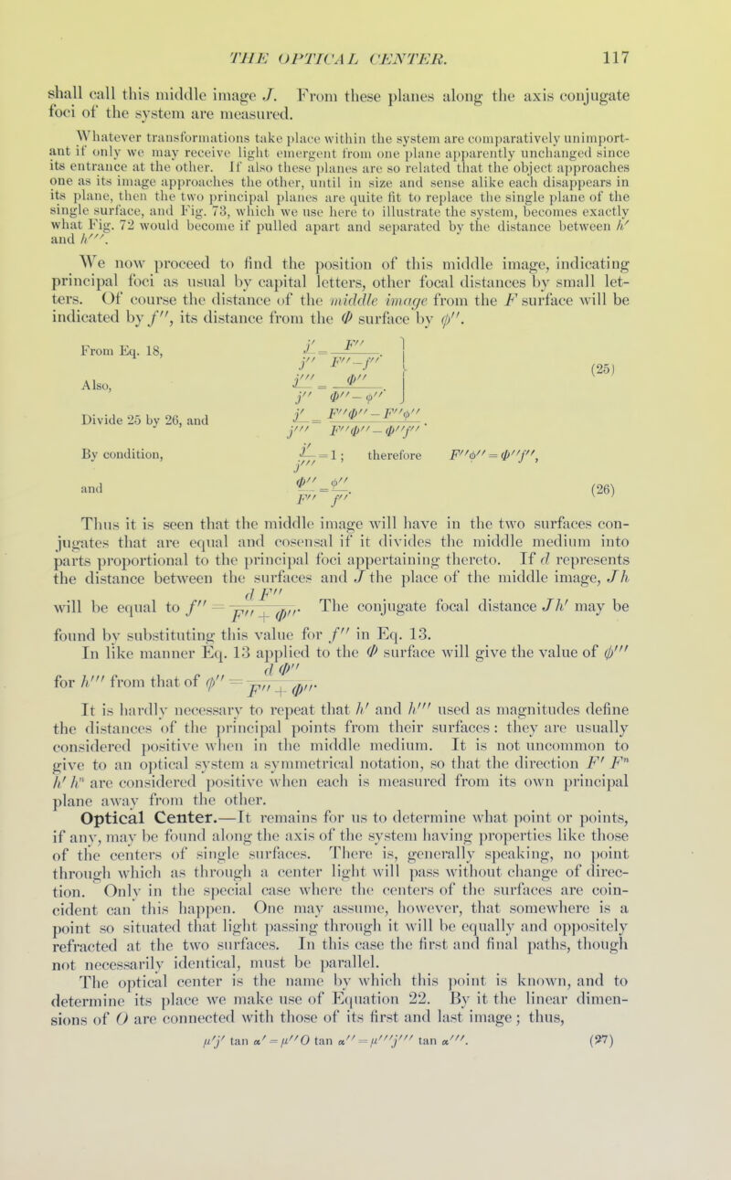 shall call this middle image From these planes along the axis conjugate foci of the system are measured. Whatever transformations take place within the system are comparatively unimport- ant if only we may receive light emergent from one plane apparently unchanged since its entrance at the other. If also these planes are so related that the object approaches one as its image approaches the other, until in size and sense alike each disappears in its plane, then the two principal planes are quite fit to replace the single plane of the single surface, and Fig. 78, which we use here to illustrate the system, becomes exactly what Fig. 72 would become if pulled apart and separated by the distance between // and }/^\ We now proceed to find the position of this middle image, indicating principal foci as usual by capital letters, other focal distances by small let- ters. Of course the distance of the middle image from the F surface will be indicated by its distance from the 0 surface by (p. From Eq. 18, . 1 Also, l^^^^^ (25) Divide 25 by 26, and = ^ JL.. By condition, = 1 ; therefore F<i> = (^''{'\ and r/ = C (26) Thus it is seen that the middle image will have in the two surfaces con- jugates that are equal and cosensal if it divides the middle medium into parts proportional to the principal foci appertaining thereto. If d represents the distance between the surfaces and / the place of the middle image, Jh d F will be equal to S ^~^iT.^^0ir The conjugate focal distance//i'may be found by substituting this value for j in Eq. 13. In like manner Eq. 13 applied to the 0 surface will give the value of (j)' d 0 for h! from that of (p = 'jrn^(prr It is hardly necessary to repeat that li' and h' used as magnitudes define the distances of the principal points from their surfaces : they are usually considered positive when in the middle medium. It is not uncommon to give to an optical system a symmetrical notation, so that the direction F' i^ li' A are considered positive when each is measured from its own principal plane away from the other. Optical Center.—It remains for us to determine what point or points, if any, may be found along the axis of the system having properties like those of the centers of single surfaces. There is, generally speaking, no point through which as through a center light will pass without change of direc- tion. Onlv in the special case where the centers of the surfaces are coin- cident can this happen. One may assume, iiowever, that somewhere is a point so situated tliat light passing through it will be equally and oppositely refracted at the two surfaces. In this case the first and final paths, though not necessarily identical, must be parallel. The optical center is the name by which this jioint is known, and to determine its place we make use of Equation 22. By it the linear dimen- sions of 0 are connected with those of its first and last image; thus, fi'y tan «^ = n'^O tan u'' = tan «^^^ (97)