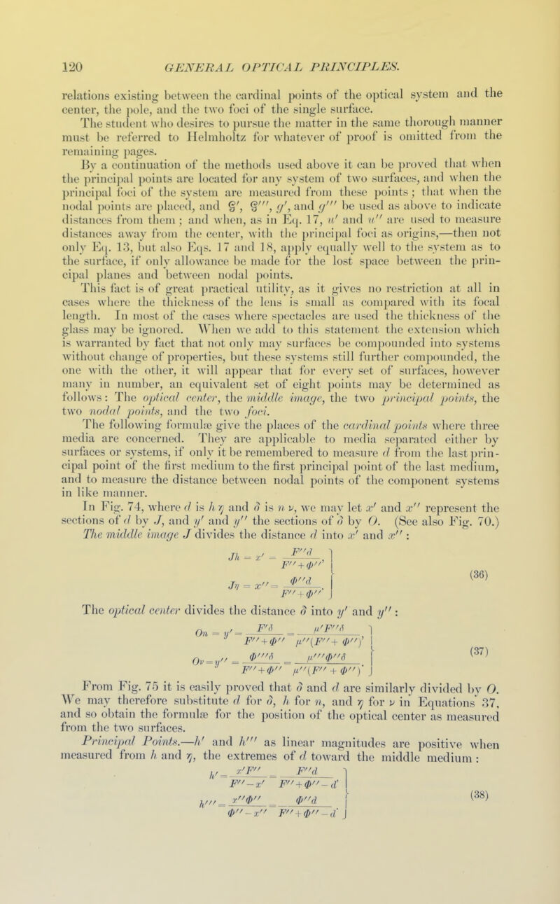 relations existing between the cardinal points of the optical system and the center, the pole, and the two foci of the single surface. The student who desires to pursue the matter in tlie same thorough manner must be referred to Helmholtz for wliatever of proof is omitted from the remaining pages. By a continuation of tiie metiiods used above it can be proved that when the principal points are located for any system of two surfaces, and when the principal foci of the system are measured from these points; tliat when the nodal points are placed, and y', and cj' be used as above to indicate distances from tliem ; and when, as in Eq. 17, u' and u are used to measure distances away from tlie center, with tlie principal foci as origins,—then not only E([. 13, but also Ei[s. 17 and ]<S, apply equally well to the system as to the surface, if only allowance be made for the lost space between the prin- cipal planes and between nodal points. This fact is of great practical utility, as it gives no restriction at all in cases where the thickness of the lens is small as compared with its focal length. In most of the cases where spectacles are used the thickness of the glass may be ignored. When we add to this statement the extension w^hich is warranted by fact that not only may surfaces be compounded into systems Avithout change of properties, but these systems still further comi)ounded, the one with the other, it \\\\\ appear that for every set of surfaces, however many in number, an equivalent set of eight ])oints may be determined as follows: The optical center, the middle image, the two priacipal pointt<, the two nodal points, and the two foci. The following formulre give the places of the cardinal p)oint}i where three media are concerned. They are applicable to media separated either by surfaces or systems, if only it be remembered to measure d from the last j)rin- cipal point of the first medium to the first principal point of the last medium, and to measure the distance between nodal points of the component systems in like manner. In Fig. 74, where d is h rj and (J is n v, we may let x' and x represent the sections of by J, and y' and // the sections of o by O. (See also Eig. 70.) Tlie middle image J divides the distance d into x' and x : *-r/ I ^^^^ The optical center divides the distance o into y' and y 0,,-,.//_ 'P''''^ _ fi'''0''6 \ (37) From Fig. 75 it is easily proved that d and d are similarly divided by 0. We may therefore substitute d for d, h for ??, and f] for v in Equations^ 37, and so obtain the formulae for the position of the optical center as measured from the two surfaces. Principal Points.—h' and /// as linear magnitudes are positive when measured from /; and r^, the extremes of d toward the middle medium : t0 _ \ ^^^^ 0~ x~F~d J