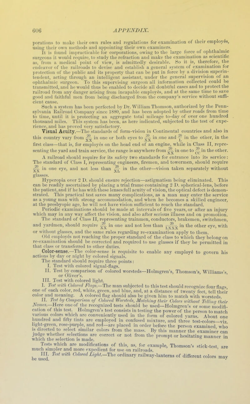 porations to make their own rules and regulations for examination of their employes, using their own methods and appointing their own examiners. It is found impracticable for corporations, owing to the large force of ophthalmic surgeons it would require, to study the refraction and make the exauiination as scientific as, from a medical point of view, is admittedly desirable. So it is, therefore, the endeavor of the railroads to devise and establish a general system of examination for protection of the public and its property tJuit can he^mi in force by a division superin- tendent, acting througli an intelligent assistant, under the general supervision of an ophthalmic surgeon. To this supervising surgeon all information collected could be transmitted, and he would thus be enabled to decide all doubtful cases and to protect the railroad IVom any danger arising from incapable employes, and at the same time to save good and faithful men from being discharged from the company's service without suffi- cient cause. Such a system has been perfected by Dr. William Thomson, authorized by the Penn- sylvania Railroad Comi)any since 1880, and has been adopted by other roads from time to time, until it is protecting an aggregate total mileage to-day of over one hundred thousand miles. This system lias been, as here indicated, subjected to the test of expe- rience, and has proved very satisfactory. Visual Acuity.—The standards of form-vision in Continental countries and also in this country vary from in one or both eyes to in one and ^ in the other, in the first class—that is, for employes on the head end of an engine, w^hile in Class II, repre- senting the yard and train service, the range is anywhere from ^ in one to in the other. A railroad should require for its safety two standards for entrance into its service: The standard of Class I, representing engineers, firemen, and towermen, should require in one eye, and not less than in the other—vision taken separately without glasses. Hyperopia over 2 D. should ensure rejection—astigmatism being eliminated. This can be readily ascertained by placing a trial frame containing 2 D. spherical-lens, before the patient, and if he has with these lenses full acuity of vision, the oi)tical defect is demon- strated. This practical test saves many complications, as a man may enter the service as a young man with strong accommodation, and when he becomes a skilled engineer, at the presbyopic age, he will not have vision sufficient to reach the standard. Periodic examinations should be made at intervals of five years, or after an injury which may in any way aflfect the vision, and also after serious illness and on promotion. The standard of Class II, representing trainmen, conductors, brakemen, switchmen, and yardmen, should require ^ in one and not less than ^^^^ in the other eye, with or without glasses, and the same rules regarding re-examination apply to them. Old employes not reaching the proper standard of the class to wliich they belong on re-examination should be corrected and required to use glasses if they be permitted in that class or transferred to other duties. Color-sense.—The color-sense is requisite to enable any employ^ to govern his actions by day or night by colored signals. The standard sliould require three points: I. Test with colored signal-flags. II. Test by comparison of colored worsteds—Holmgren's, Thomson's, Williams's or Oliver's. ' III. Test with colored light. I. Test loith Colored F/ags.—The man subjected to this test should recognize four flags one of each color, red, white, green, and blue, and, at a distance of twenty feet, tell their color and meaning. A colored flag should also be given him to match with worsteds II. Test by Comparison of Colored Worsteds, Matching their Colors without Telling their Names.—K^ve one of the recognized tests should be used—Holmgren's or some modifi- cation of this test. Holmgren's test consists in testing the power of the person to match various colors which are conveniently used in the form of colored yarns. About one hundred and fifty tints are employed in confused mixture, and three test-colors—viz hght-green, rose-purple, and red—are placed in order before the person examined who IS directed to select similar colors from the mass. By this manner the examiner can judge whether selections are correct or not from the prompt or hesitating manner in which the selection is made. Tests which are modifications of this, as, for example, Thomson's stick-test are much simpler and more expedient for use on railroads. ' III Test with Colored Light.—ThQ ordinary railway-lanterns of different colors mav be used.