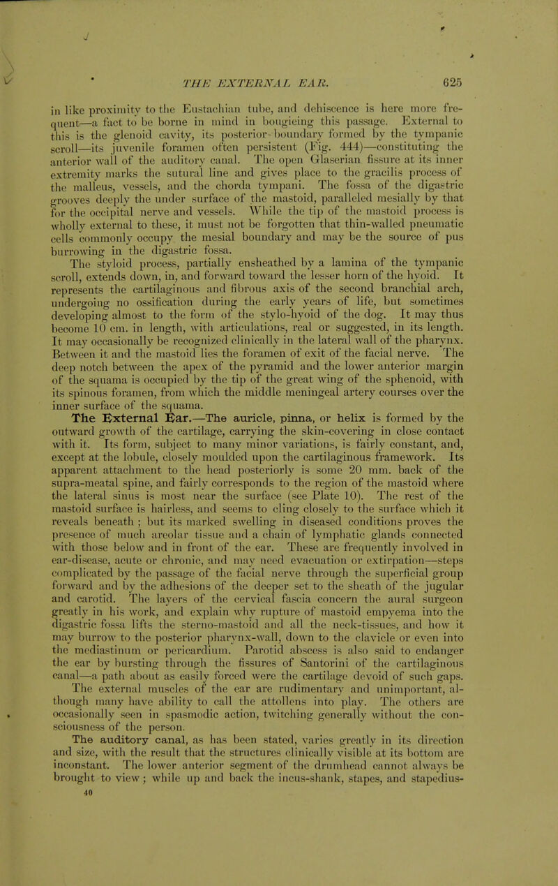 J THE EXTERNAL EAR. 625 in like proxiniitv to tlie Eustaohiun tube, and dehiscence is here more fre- quent—a fact to be borne in mind in bougieing this passage. External to this is the glenoid cavity, its posterior - boundary formed by the tympanic gcvoll—its juvenile foramen often persistent (Fig. 444)—constituting the anterior wail of the auditory canal. The open Glaserian fissure at its inner extremity marks the sutural line and gives place to the gracilis process of the malleus, vessels, and the chorda tympani. The fossa of the digastric grooves deeply the under surface of the mastoid, paralleled mesially by that for the occipital nerve and vessels. While the tip of the mastoid process is wholly external to these, it must not be forgotten that thin-walled pneumatic cells commonly occupy the mesial boundary and may be the source of pus burrowing in the digastric fossa. The styloid process, partially ensheathed by a lamina of the tympanic scroll, extends down, in, and forward toward the lesser horn of the hyoid. It represents the cartilaginous and fibrous axis of the second branchial arch, undergoing no ossification during the early years of life, but sometimes developing almost to the form of the stylo-hyoid of the dog. It may thus become 10 cm. in length, with articulations, real or suggested, in its length. It may occasionally be recognized clinically in the lateral wall of the pharynx. Between it and the mastoid lies the foramen of exit of the facial nerve. The deep notch between the apex of the pyramid and the lower anterior margin of the squama is occupied by the tip of the great wing of the sphenoid, with its spinous foramen, from which the middle meningeal artery courses over the inner surface of the squama. The Bxternal USar.—The auricle, pinna, or helix is formed by the outward growth of the cartilage, carrying the skin-covering in close contact with it. Its form, subject to many minor variations, is fairly constant, and, except at the lobule, closely moulded upon the cartilaginous framework. Its apparent attachment to the head posteriorly is some 20 mm. back of the supra-meatal spine, and fairly corresponds to the region of the mastoid where the lateral sinus is most near the sui'face (see Plate 10). The rest of the mastoid surface is hairless, and seems to cling closely to the surface which it reveals beneath ; but its marked swelling in diseased conditions proves the presence of much areolar tissue and a chain of lymphatic glands connected with those below and in front of the ear. These are frequently involved in ear-disease, acute or chronic, and may need evacuation or extirpation—steps complicated by the passage of the facial nerve through the superficial group forward and by the adhesions of the deeper set to the sheath of the jugular and carotid. The layers of the cervical fascia concern the aural surgeon greatly in his work, and explain why rupture of mastoid empyema into the digastric fossa lifts the sterno-mastoid and all the neck-tissues, and how it may burrow to the posterior pharynx-wall, down to the clavicle or even into the mediastinum or pericardium. Parotid abscess is also said to endanger the ear by bursting through the fissures of Santorini of the cartilaginous canal—a path about as easily forced were the cartilage devoid of such gaps. The external muscles of the ear are rudimentary and unimportant, al- though many have ability to call the attollcns into play. The others are occasionally seen in spasmodic action, twitching generally without the con- sciousness of the person. The auditory canal, as has been stated, varies greatly in its direction and size, with the result that the structures clinically visible at its bottom are inconstant. The lower anterior segment of the drumhead cannot always be brought to view; while up and back the incus-shank, stapes, and staj^edius- 40