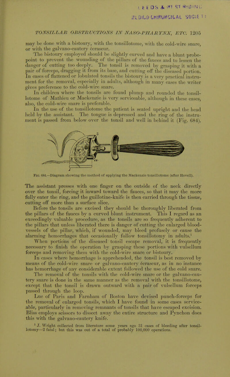 .f<.[JlLO LMlRUHfJILAL SOGlt ! TONSILLAR OBSTRUCTIONS IN NASO-PHARYNX, ETC. 1205 may be done with a bistoury, witli the tonsillotome, with the cold-wire snare, or with the galvano-eautery C'craseur. The bistoury employed should Ix' slightly curved and have a blunt probe- point to prevent the wounding of the pillars of the fauces and to lessen the danger of cutting too deeply. The tonsil is removed by grasping it with a pair of forceps, dragging it from its base, and cutting off the diseased jjortion. In cases of flattened or lol)ulatcd tonsils the bistoury is a very practical instru- ment for the removal, especially in adults, although in many cases the writer gives preference to the cold-wire snare. In children where the tonsils arc found jilump and rounded the tonsil- lotome of Mathieu or Mackenzie is very serviceable, although in these cases, also, the cold-wire snare is preferable. In the use of the tonsillotome the patient is seated upright and the head held by the assistant. The tongue is depressed and the ring of the instru- ment is passed from below over the tonsil and well in behind it (Fig. 684). Fig. 684.—Diagram showing tlie method of applying the Mackenzie tonsillotome (after Hovell). The assistant presses with one finger on the outside of the neck directly over the tonsil, forcing it inward toward the fauces, so that it may the more fully enter the ring, and the guillotine-knife is then carried through the tissue, cutting off more than a surface slice. Before the tonsils are excised they should be thoroughly liberated from the pillars of the fauces by a curved blunt instrument. This I regard as an exceedingly valuable procedure, as the tonsils are so frequently adherent to the pillars that unless liberated there is danger of cutting the enlarged blood- vessels of the pillar, which, if wounded, may bleed profusely or cause the alarming hemorrhages that occasionally follow tonsillotomy in adults.^ When portions of the diseased tonsil escape I'emoval, it is frequently necessary to finish the operation by grasping these portions with vulsellura forceps and removing them with the cold-wire snare or bistoury. In cases where hemorrhage is apprehended, the tonsil is best removed by means of the cold-wire snare or galvano-eautery 6craseur, as in no instance has hemorrhage of any considerable extent followed the use of the cold snare. The removal of the tonsils with the cold-Avire snare or the galvano-eau- tery snare is done in the same manner as the removal with the tonsillotome, except that the tonsil is dra^vn outward with a pair of vulsellum forceps passed through the loop. Luc of Paris and Farnham of Boston have devised punch-forceps for the removal of enlarged tonsils, which I have found in some cases service- able, particularly in removing remnants of tonsils that have escaped excision. Bliss employs scissors to dissect away the entire structure and Pynchon does this with the galvano-eautery knife. ^ J. Wright collected from literature some years ago 31 cases of bleeding after tonsil- lotomy—2 fatal; but this was out of a total of probably 100,000 operations.