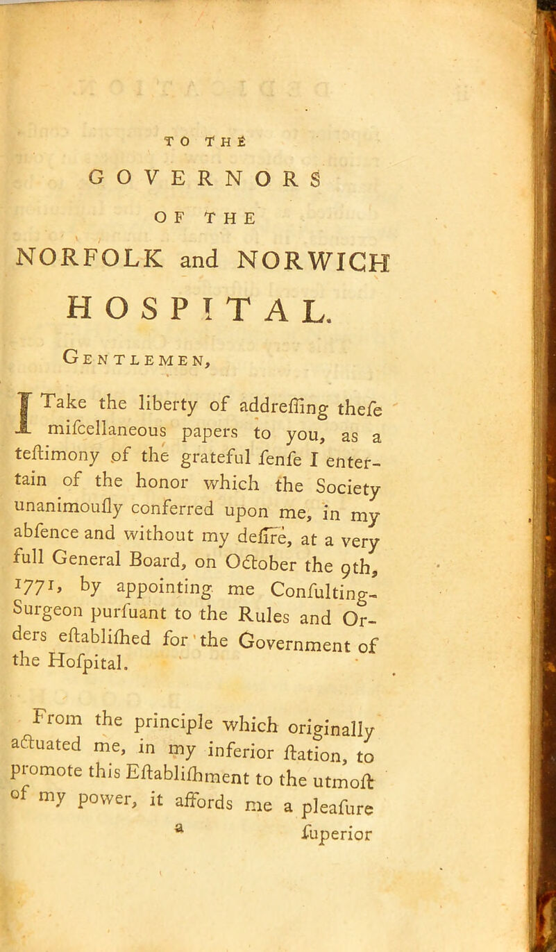 to the GOVERNORS OF THE NORFOLK and NORWICH HOSPITAL. Gentlemen, I Take the liberty of addrefling thefe mifcellaneous papers to you, as a teftimony pf the grateful fenfe I enter- tain of the honor which the Society unanimoufly conferred upon me, in my abfence and without my deflre, at a very full General Board, on Odtober the 9th, I77G by appointing me Confulting- Surgeon purfuant to the Rules and Or- ders eftablifhed for the Government of the Hofpital. From the principle which originally actuated me, in my inferior Ration, to promote this Eflablifhment to the utmoR ^ my power, it affords me a pleafure a fuperior