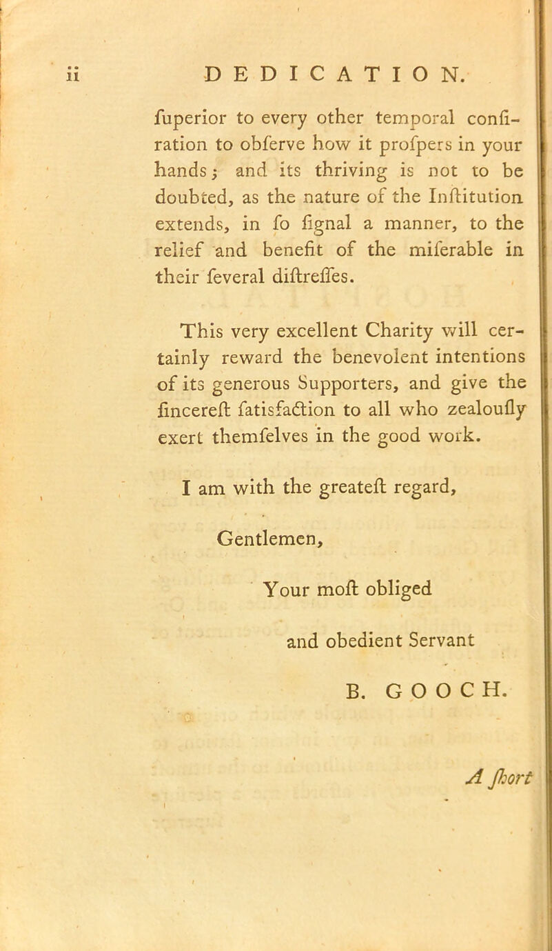 fuperior to every other temporal confi- ration to obferve how it profpers in your hands j and its thriving is not to be doubted, as the nature of the Inftitution extends, in fo fignal a manner, to the relief and benefit of the miferable in their feveral diftreffes. This very excellent Charity will cer- tainly reward the benevolent intentions of its generous Supporters, and give the fincereft fatisfadtion to all who zealoufly exert themfelves in the good work. I am with the greatefl regard, Gentlemen, Your moil: obliged and obedient Servant B. GOOCH. i A Jhort