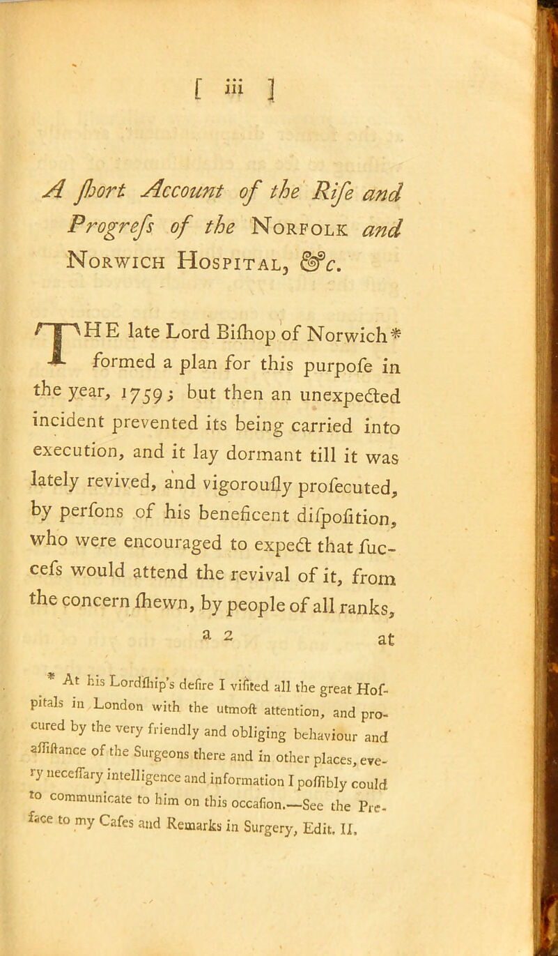 A Jhort Account of the Rife and Progrefs of the Norfolk and Norwich Hospital, Me. ^ S ^HE late Lord Bifhop of Norwich^ -»• formed a plan for this purpofe in the year, 1759; but then an unexpeded incident prevented its being carried into execution, and it lay dormant till it was lately revived, and vigoroufly profecuted, by perfons of his beneficent difpofition, who were encouraged to expert that fuc- cefs would attend the revival of it, from the concern Ihewn, by people of all ranks, a 2 at _ * At hls Lordfliip’s defire I vifited all the great Hof- pitaL in London with the utmoft attention, and pro- cured by the very friendly and obliging behaviour and affiftance of the Surgeons there and in other places, eve- ry necefTary intelligence and information I poflibly could to communicate to him on this occafion.-See the Pre-