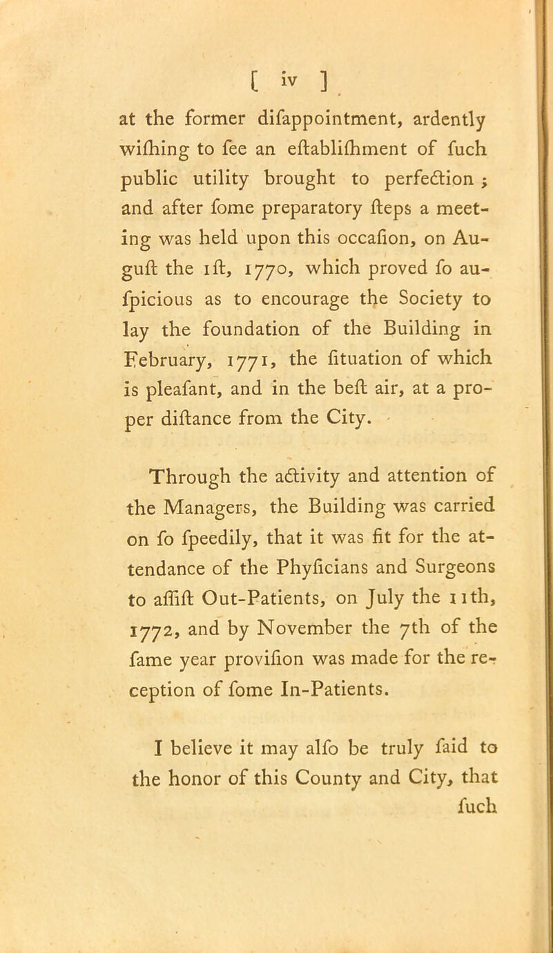 at the former difappointment, ardently wi£hing to fee an eftablifhment of fuch public utility brought to perfection ; and after fome preparatory heps a meet- ing was held upon this occafion, on Au- gufl the lit, 1770, which proved fo au- fpicious as to encourage the Society to lay the foundation of the Building in February, 1771, the fituation of which is pleafant, and in the bed: air, at a pro- per diftance from the City. Through the activity and attention of the Managers, the Building was carried on fo fpeedily, that it was fit for the at- tendance of the Phyficians and Surgeons to aflift Out-Patients, on July the nth, 1772, and by November the 7th of the fame year provifion was made for the re- ception of fome In-Patients. I believe it may alfo be truly faid to the honor of this County and City, that fuch
