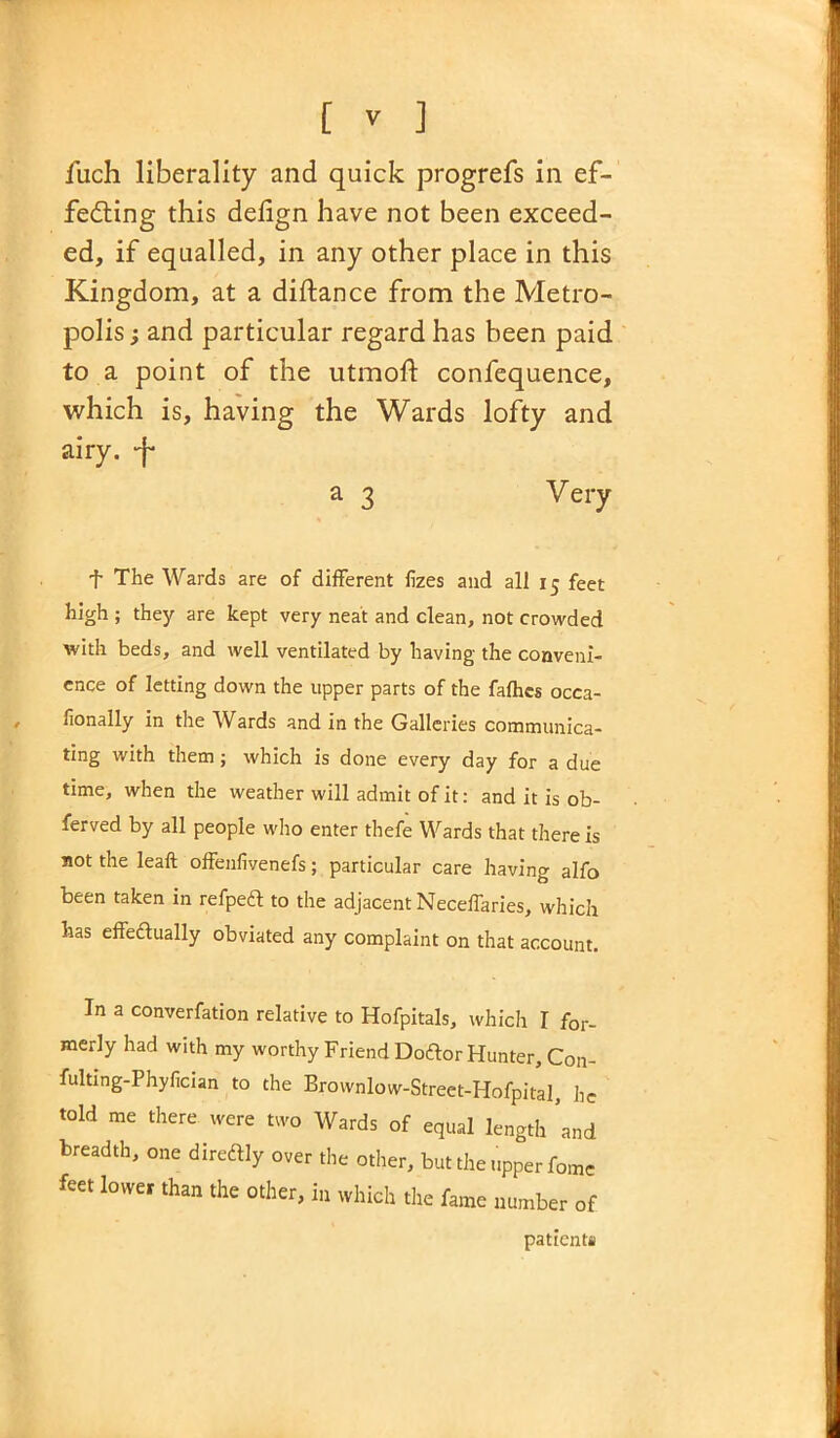 fiich liberality and quick progrefs in ef- fecting this defign have not been exceed- ed, if equalled, in any other place in this Kingdom, at a diftance from the Metro- polis ; and particular regard has been paid to a point of the utmolt confequence, which is, having the Wards lofty and airy, -f- a 3 Very f The Wards are of different fizes and all x 5 feet high ; they are kept very neat and clean, not crowded with beds, and well ventilated by having the conveni- ence of letting down the upper parts of the fafhes occa- fionally in the Wards and in the Galleries communica- ting with them ; which is done every day for a due time, when the weather will admit of it: and it is ob- ferved by all people who enter thefe Wards that there is not the leaf! offenfivenefs; particular care having alfo been taken in refpeft to the adjacent NecefTaries, which has effedlually obviated any complaint on that account. In a converfation relative to Hofpitals, which I for- merly had with my worthy Friend Doftor Hunter, Con- fulting-Phyfician to the Brownlow-Street-Hofpital, lie told me there were two Wards of equal length ’and breadth, one diredlly over the other, but the upper fome feet lower than the other, in which the fame number of patients