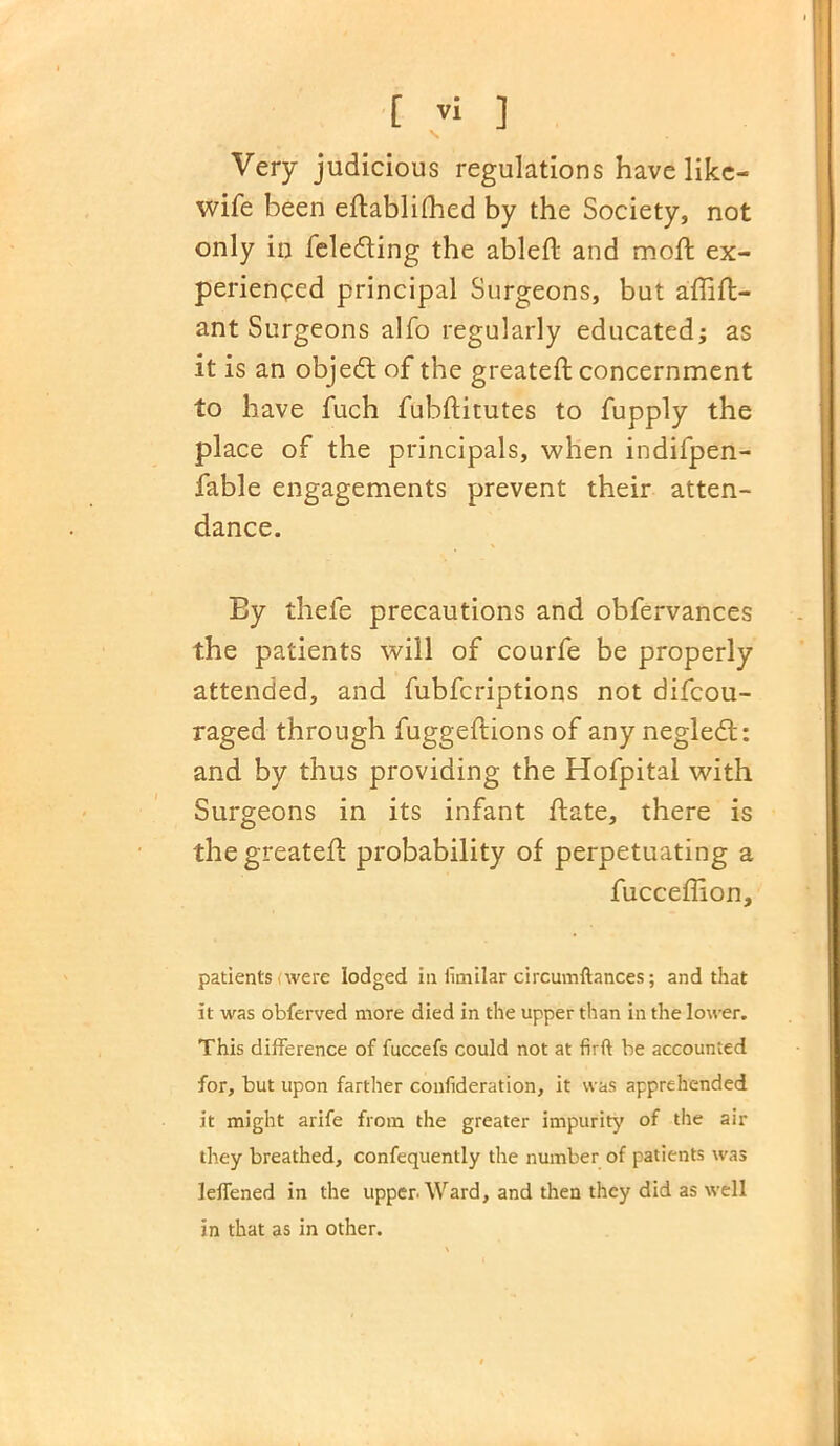 Very judicious regulations have like- wife been eftablifhed by the Society, not only in feledting the ableft and moft ex- perienced principal Surgeons, but aftift- ant Surgeons alfo regularly educated; as it is an objeeft of the greateft concernment to have fuch fubftitutes to fupply the place of the principals, when indifpen- fable engagements prevent their atten- dance. Ey thele precautions and obfervances the patients will of courfe be properly attended, and fubferiptions not difeou- raged through fuggeftions of any negledt: and by thus providing the Hofpital with Surgeons in its infant ftate, there is the greateft probability of perpetuating a fucceflion, patients were lodged in iimilar circumftances; and that it was obferved more died in the upper than in the lower. This difference of fuccefs could not at firft be accounted for, but upon farther confideration, it was apprehended it might arife from the greater impurity of the air they breathed, confequently the number of patients was leffened in the upper. Ward, and then they did as well in that as in other.