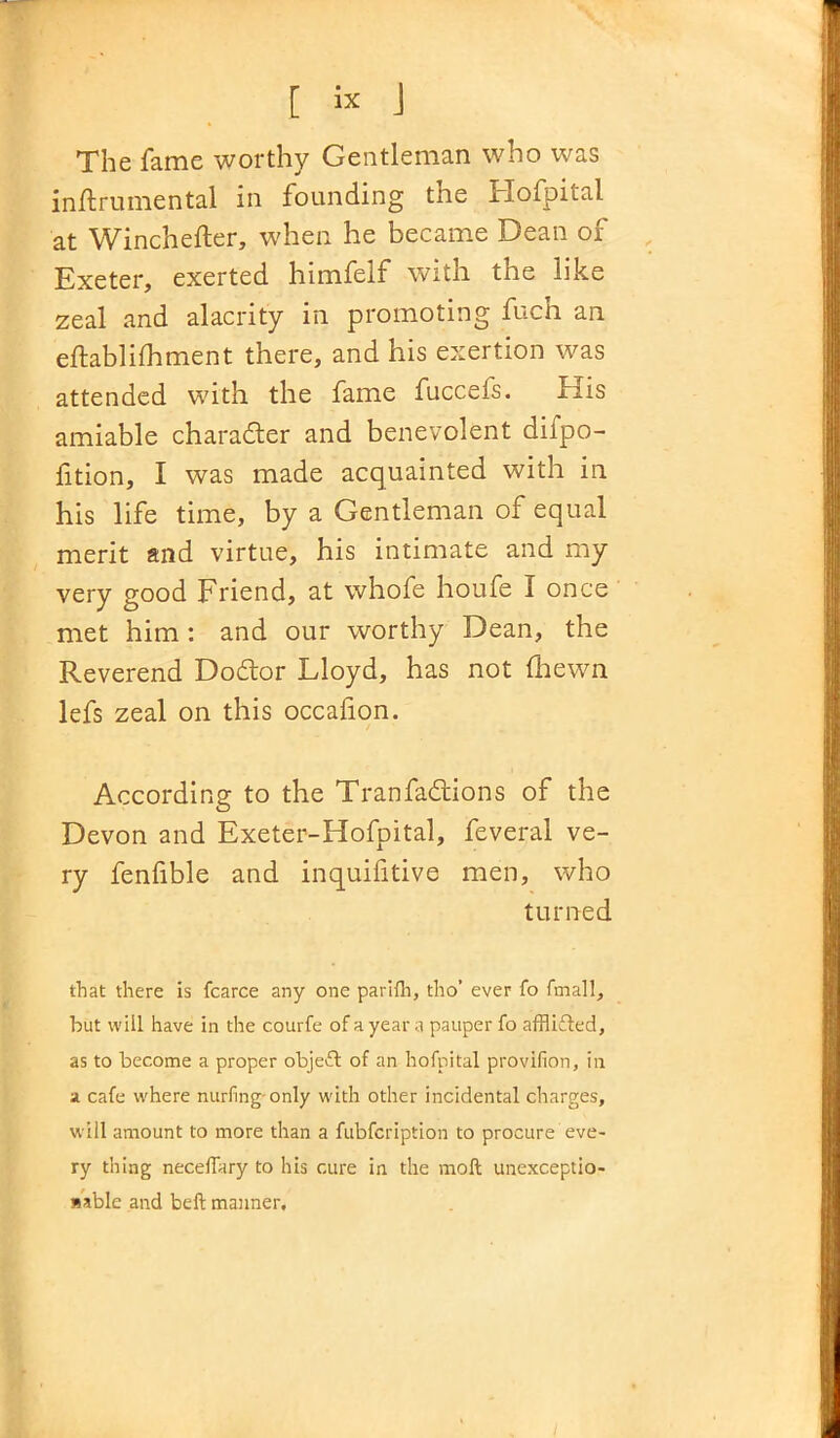 The fame worthy Gentleman who was instrumental in founding the ilofpital at Winchester, when he became Dean of Exeter, exerted himfelf with the like zeal and alacrity in promoting fuch an establishment there, and his exertion was attended with the fame fuccefs. His amiable character and benevolent dispo- sition, I was made acquainted with in his life time, by a Gentleman of equal merit and virtue, his intimate and my very good Friend, at whofe houfe I once met him: and our worthy Dean, the Reverend Doctor Lloyd, has not Shewn lefs zeal on this occafion. According to the Tranfadtions of the Devon and Exeter-Hofpital, feveral ve- ry fenfible and inquifitive men, who turned that there is fcarce any one parilh, tho’ ever fo fmall, but will have in the courfe of a year a pauper fo afflifted, as to become a proper objefl of an hofpital provifion, in a cafe where nurfing-only with other incidental charges, will amount to more than a fubfcription to procure eve- ry thing necelTary to his cure in the moft unexceptio- nable and beft manner.