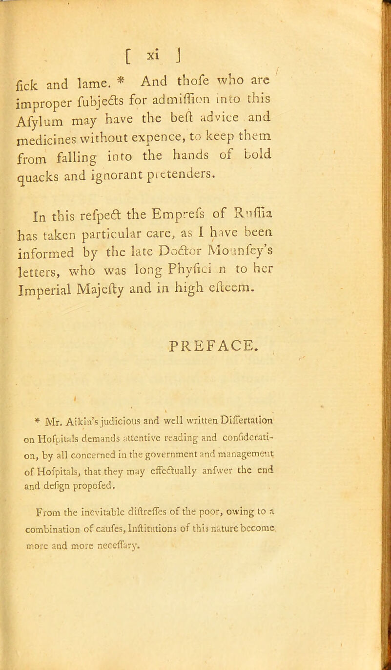 fick and lame. * And thofe who arc improper fubjedts for admiffion into this Afylum may have the bed: advice and medicines without expenct, to keep them from falling into the hands of bold quacks and ignorant pietenders. In this refped the Emprefs of R'lflia has taken particular care, as I hive been informed by the late Debtor IYiounfey s letters, who was long Phyfici n to her Imperial Majefty and in high eiteem. PREFACE. * Mr. Aikin’s judicious and well written Differtation on Hofpitals demands attentive reading and confiderati- on, by all concerned in the government and management of Hofpitals, that they may effectually anfwer the end and defign propofed. From the inevitable diftreffes of the poor, owing to a combination of caufes,lnftitutions of this nature become, more and more neceffary.