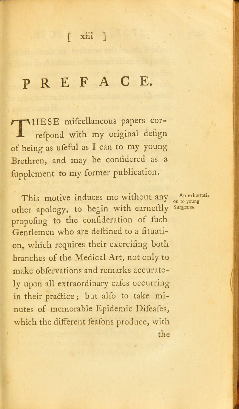 PREFACE. THESE mifcellaneous papers cor- refpond with my original defign of being as ufeful as I can to my young Brethren, and may be confidered as a fupplement to my former publication. This motive induces me without any other apology, to begin with earnestly propofing to the confideration of fuch Gentlemen who are deftined to a fituati- on, which requires their exercifing both branches of the Medical Art, not only to make obfervations and remarks accurate- ly upon all extraordinary cafes occurring in their pra&ice; but alfo to take mi- nutes of memorable Epidemic Difeafes, which the different feafons produce, with the An exhortati- on to young Surgeons.