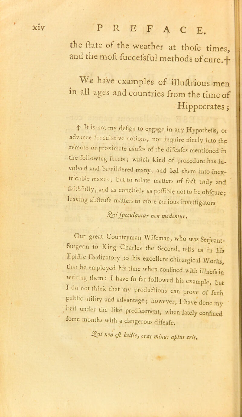 the ftate of the weather at thofe times, and the mod; fucceisful methods of cure.-f- We have examples of illuftrious men in all ages and countries from the time of Hippocrates; T Tt is not my defign to engage in any Hypothefis, or advance fptculative notions, r.or .inquire nicely into the remote or proximate caufes of the difeafes mentioned in the following fliuets; which kind of procedure has in- volved and bewildered many, and led them into inex- tricable maze,, but to relate matters of faft truly and ' faithiu.ly, and as concifelv as ppflible not to be obfcure; leaving atllrufe matters to more curious invelligators fpsculantur non medcntur. Our great Countryman Wifeman, who was Serjeant- Surgeon to King Charles the Second, tells us in his Epifle Dedicatory to his excellent chirurgical Works th,t he employed his time when confined with illnefsin writing them : I have fo far followed his example, but I do not think that my produtfions can prove of fuch public utility and advantage; however, I have done my under the like predicament, when lately confined fome months with a dangerous difeafe. ~&u non efi hidie, eras minus apt us crit.