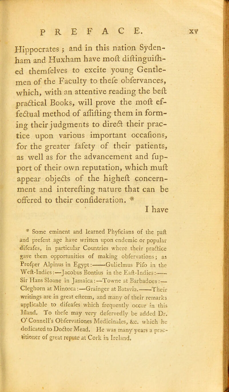 Hippocrates ; and in this nation Syden- ham and Huxham have mod; didinguilh- ed themfelves to excite young Gentle- men of the Faculty to thefe obfervances, which, with an attentive reading the bed practical Books, will prove the mod ef- fectual method of alTiding them in form- ing their judgments to dire6t their prac- tice upon various important occahons, for the greater iafety of their patients, as well as for the advancement and fup- port of their own reputation, which mud appear objects of the highed concern- ment and intereding nature that can be offered to their confideration. * I have * Some eminent and learned Phyficians of the paft and prefent age have written upon endemic or popular difeafes, in particular Countries where their practice gave them opportunities of making obfervations; as Profper Alpinus in Egypt: Gulielmus Pifo in the Weft-Indies:—Jacobus Bontius in the Eaft-Indies: Sir Hans Sloane in Jamaica:—Towne at Barbadoes:— Cleghorn at Minorca:—Grainger at Batavia. Their writings are in great efteem, and many of their remarks applicable to difeafes which frequently occur in this Bland. To thefe may very defervedly be added Dr. O’ Connell’s Obfervationes Medicinales, &c. which he dedicated to Do6tor Mead. He was many years a prac- titioner of great repute at Cork in Ireland.