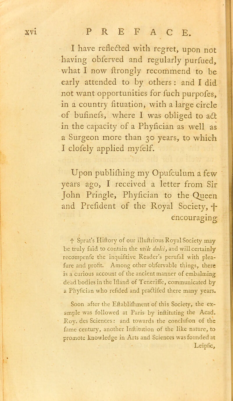 I have reflected with regret, upon not having obferved and regularly purfued, what I now ftrongly recommend to be early attended to by others : and I did not want opportunities for fuch purpofes, in a country fituation, with a large circle of bufinefs, where I was obliged to adt in the capacity of a Phyfician as well as a Surgeon more than 30 years, to which I clofely applied myfelf. Upon publifhing my Opufculum a few years ago, I received a letter from Sir John Pringle, Phyfician to the Queen and Prefident of the Royal Society, J- encouraging y ■f Sprat’s Hiftory of our illuftrious Royal Society may be truly faid to contain the utile dttlci, and will certainly recompenfe the inquifitive Reader’s perufal with plea- fure and profit. Among other obfervable things, there is a curious account of the ancient manner of embalming dead bodies in the Ifland of Teneriffe, communicated by a Phyfician who refided and praftifed there many years. Soon after the Eftablifhment of this Society, the ex- ample was followed at Paris by inftituting the Acad. Roy. des Sciences: and towards the conclufion of the fame century, another Inftitution of the like nature, to promote knowledge in Arts and Sciences was founded at Leipfic,