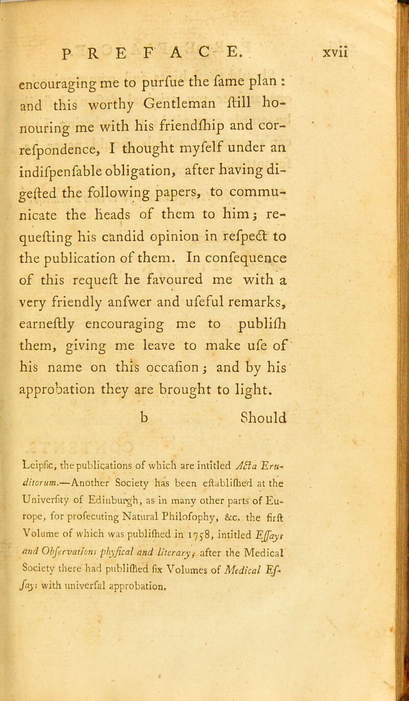 encouraging me to purfue the fame plan : and this worthy Gentleman hill ho- nouring me with his friendship and cor- refpondence, I thought myfelf under an indifpenfable obligation, after having di- gefted the following papers, to commu- nicate the heads of them to him; re- quelling his candid opinion in refpedt to the publication of them. In confequence of this requefl he favoured me with a very friendly anfwer and ufeful remarks, earneftly encouraging me to publish them, giving me leave to make ufe of his name on this occafion; and by his approbation they are brought to light. b Should Leipfic, the publications of which are intitled A El a Eru- ditcrum.—Another Society has been eftablifhed at the Univerfity of Edinburgh, as in many other parts of Eu- rope, for profecuting Natural Philofophy, &c. the firft Volume of which was publilhed in 1758, intitled EJfayt and Obfervations phyfical and literary/ after the Medical Society there had publiflied fix Volumes of Medical Ef - fays with univerfal approbation. *