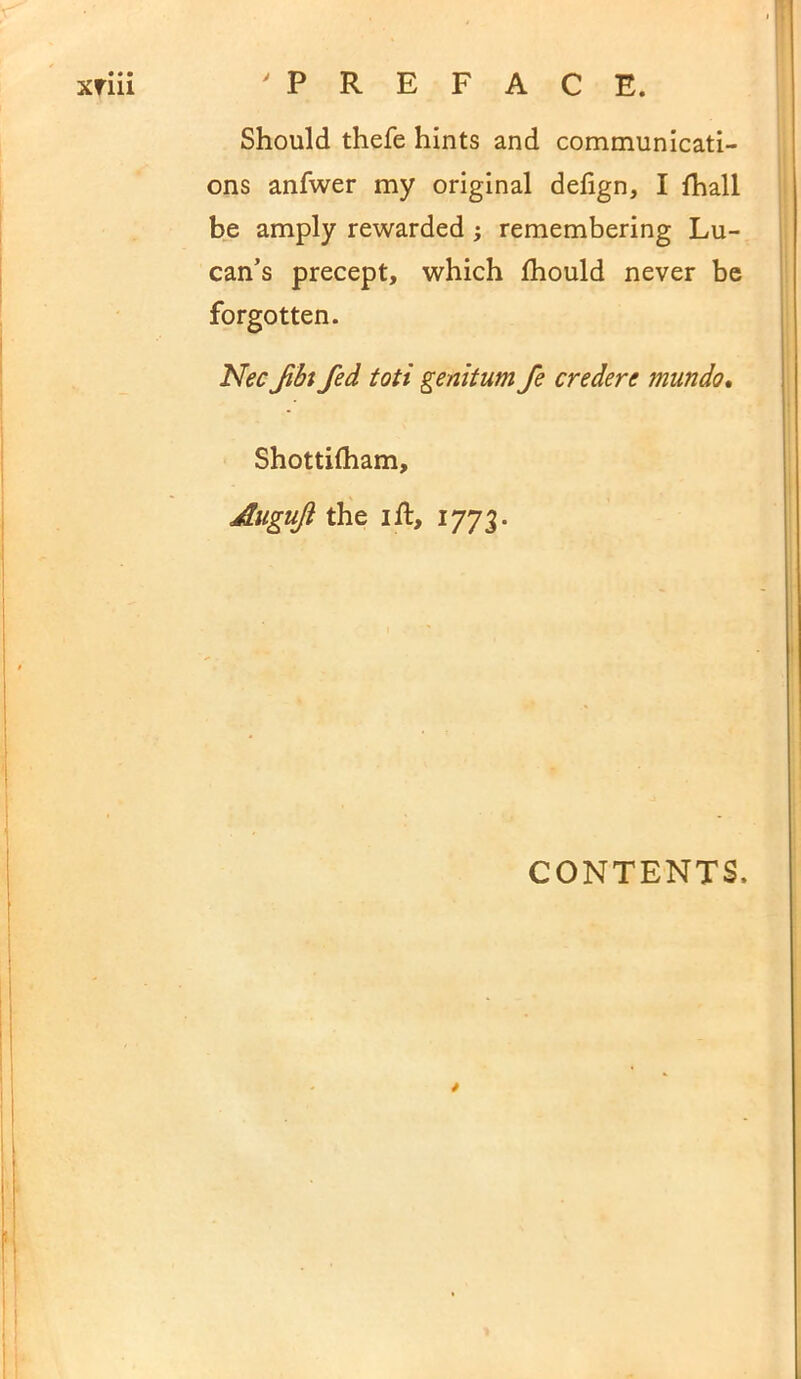 • « • xrm 'PREFACE. Should thefe hints and communicati- ons anfwer my original delign, I lhall be amply rewarded ; remembering Lu- can’s precept, which fhould never be forgotten. Nec fbi fed toti genitum fe credere mundo. Shottifham, Augujl the i ft, 1773. CONTENTS.