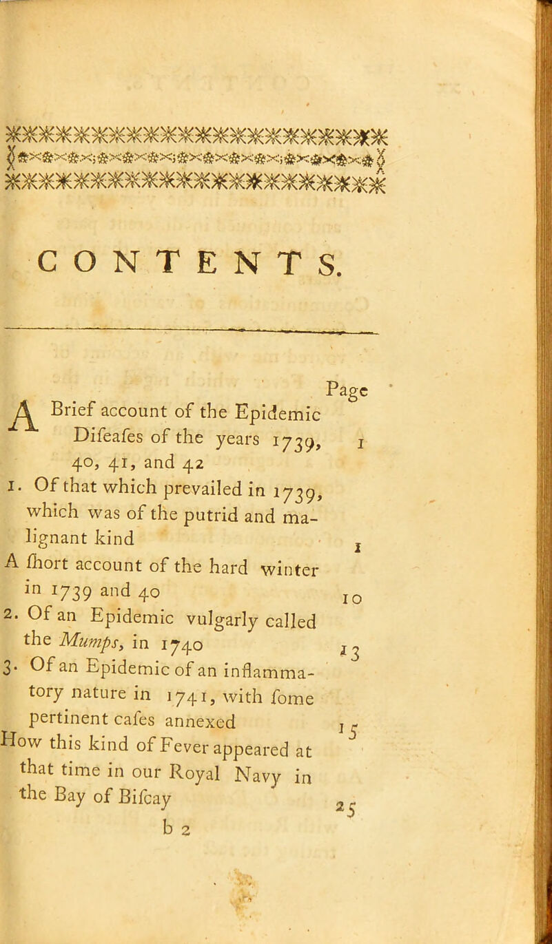 Page * Brief account of the Epidemic Difeafes of the years 1739, 1 40, 41, and 42 1. Of that which prevailed in 1739, which was of the putrid and ma- lignant kind l A fhort account of the hard winter in 1739 and 40 I0 2. Of an Epidemic vulgarly called the Mumps, in 1740 ^ 3. Of an Epidemic of an inflamma- tory nature in 1741, with fome pertinent cafes annexed How this kind of Fever appeared at that time in our Royal Navy in the Bay of Bifcay b 2 2 5