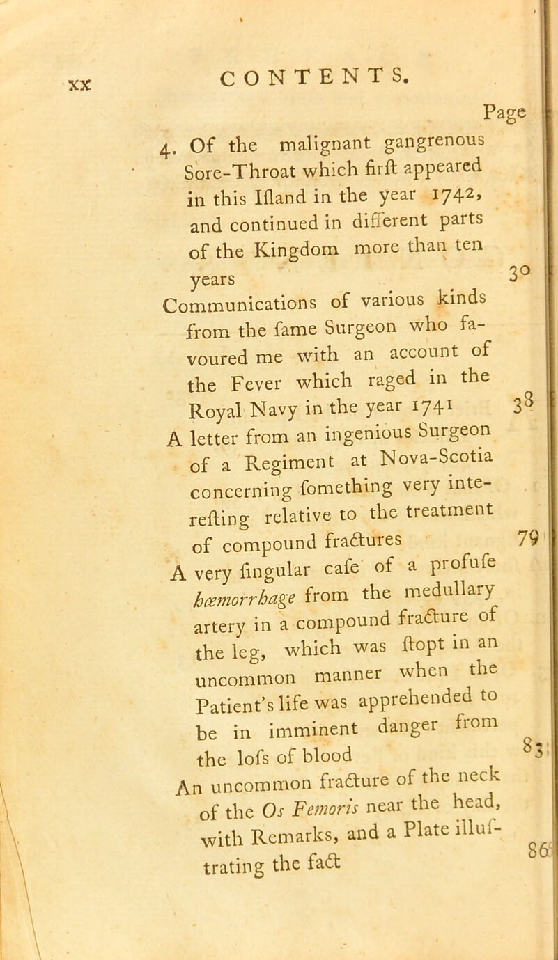 Page 4. Of the malignant gangrenous Sore-Throat which firft appeared in this Ifland in the year 1742, and continued in different parts of the Kingdom more than ten <20 years _ Communications of vaiious kinds from the fame Surgeon who fa- voured me with an account of the Fever which raged in the Royal Navy in the yeai 174* 3^ A letter from an ingenious Surgeon of a Regiment at Nova-Scotia concerning fomething very inte- nding relative to the treatment of compound fraduies JQ A very lingular cate of a pi ofute haemorrhage from the medullary artery in a compound fradure of the leg, which was ftopt in an uncommon manner when the Patient’s life was apprehended to be in imminent danger from the lofs of blood An uncommon fradure of the neck of the Os Femoris near the head, with Remarks, and a Plate illui- trating the fad