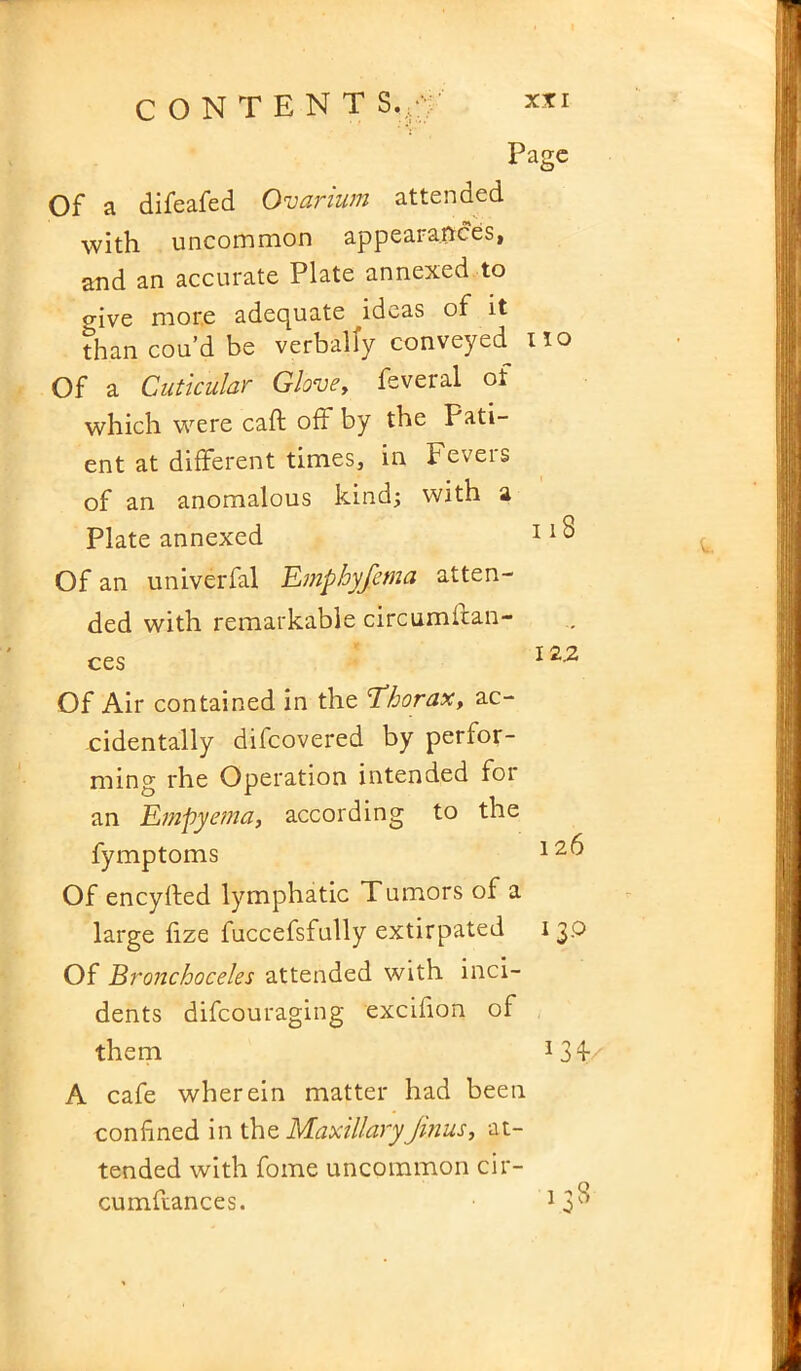 Page Of a difeafed Ovarium attended with uncommon appearances, and an accurate Plate annexed to o-ive more adequate ^ideas of it than cou’d be verbally conveyed Of a Cuticular Glove, feveral of which were caft off by the Pati- ent at different times, in Fevers of an anomalous kind; with a Plate annexed Of an univerfal Emphyfema atten- ded with remarkable circumstan- ces Of Air contained in the Ehorax, ac- cidentally difeovered by perfor- ming rhe Operation intended for an Empyema, according to the fymptoms Of eneyfted lymphatic Tumors of a large fize fuccefsfully extirpated Of Bronchoceles attended with inci- dents difeouraging excifion of them A cafe wherein matter had been confined in the MaxillaryJinus, at- tended with fome uncommon cir- cumftances. no 118 12.2 1 26 I 3.O 13 A' 13s