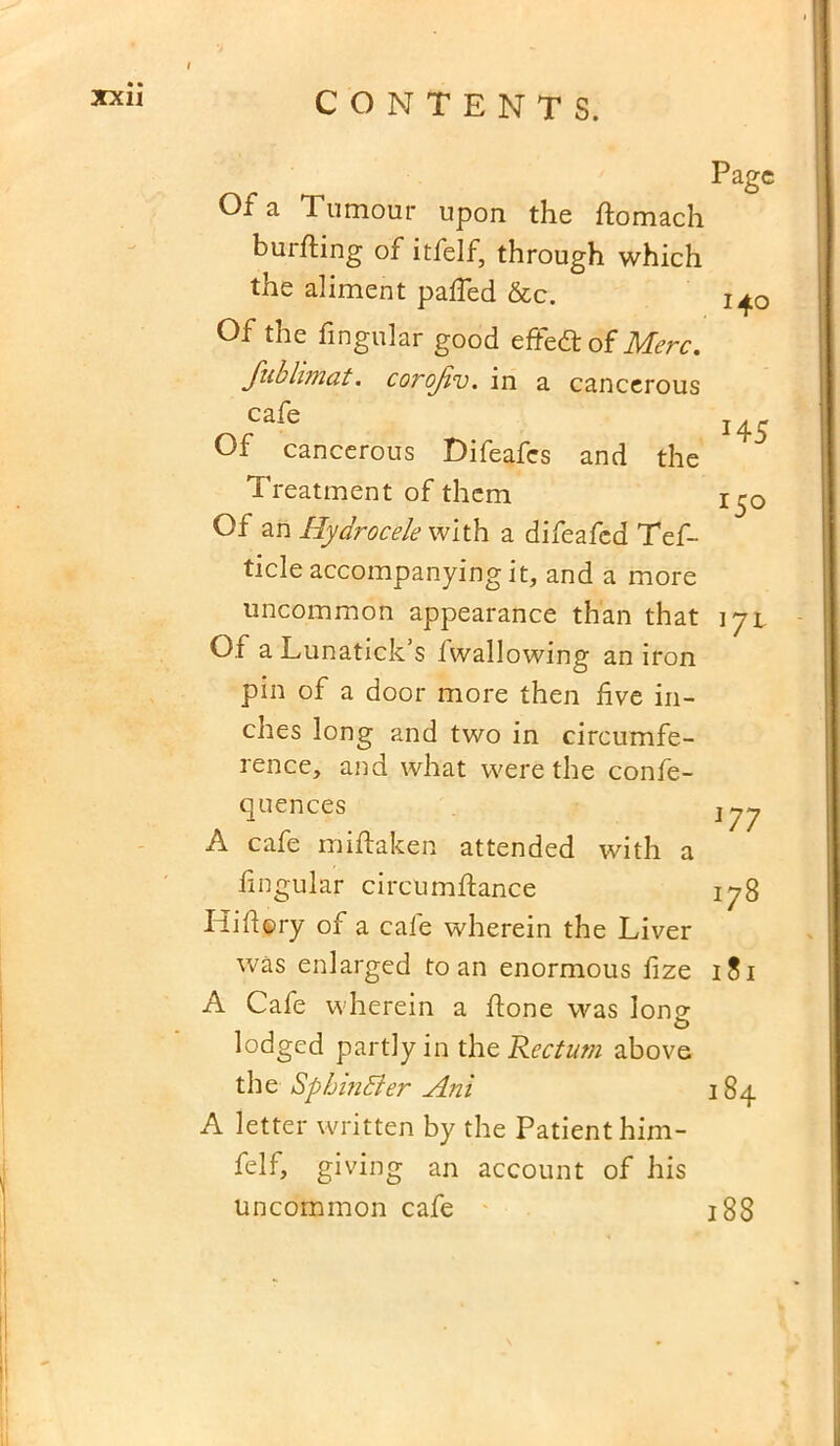 Of a Tumour upon the domach burning of itfelf, through which the aliment paffed &c. Of the lingular good effe& of Merc. fublimat. corojiv. in a cancerous cafe Of cancerous Difeafes and the Treatment of them Of an Hydrocele with a difeafed Tef- tide accompanying it, and a more uncommon appearance than that Of a Lunatick s iwallowing an iron pin of a door more then five in- ches long and two in circumfe- rence, and what were the confe- quences A cafe miftaken attended with a lingular circumdance Hi dory of a cafe wherein the Liver was enlarged to an enormous fize A Cafe wherein a done was lone O lodged partly in the Rectum above the SpbinBer Ani A letter written by the Patient hinr- felf, giving an account of his uncommon cafe Page 140 J4 5 r5° l7l 177 178 181 184 188