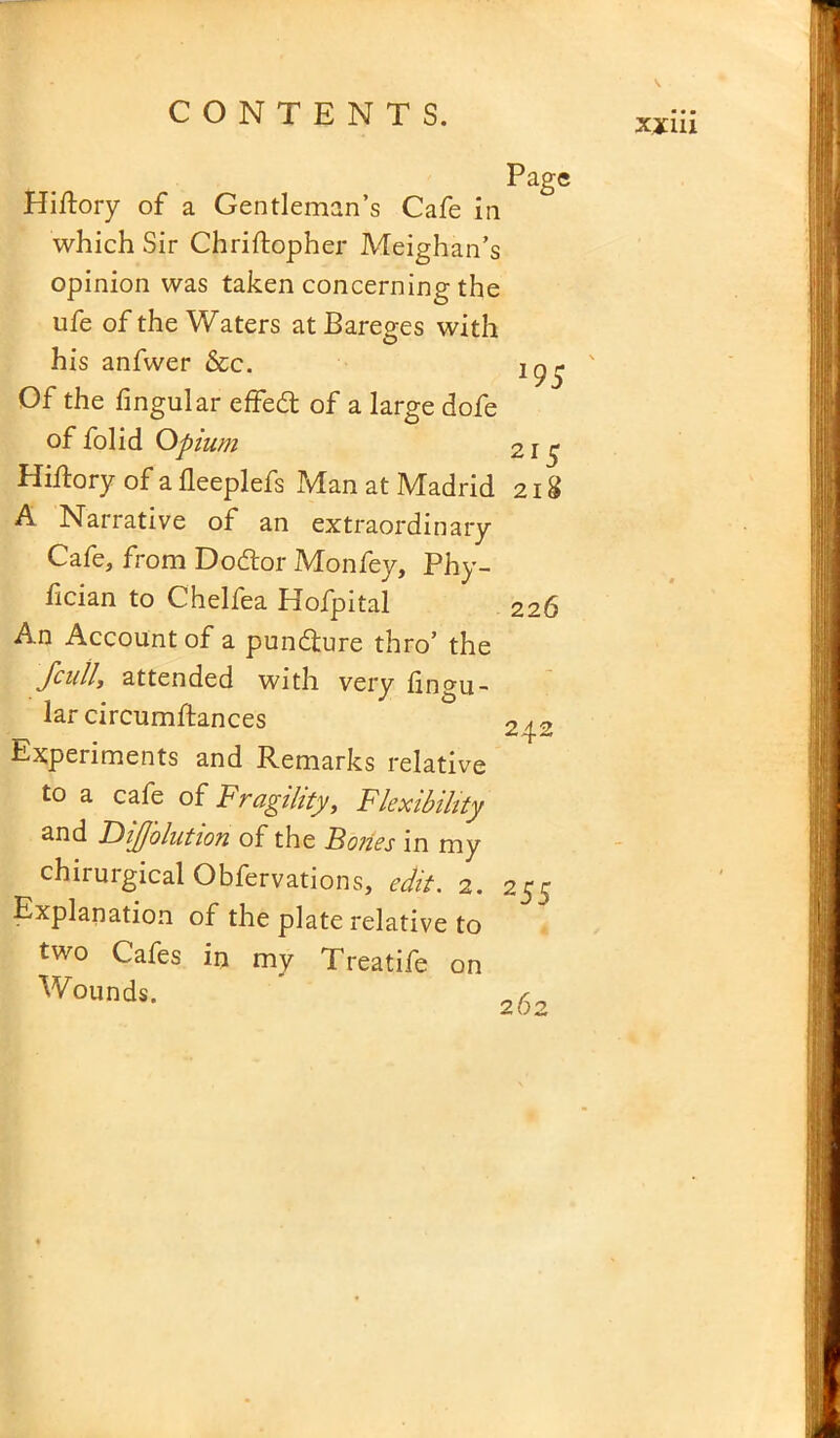 95 215 Page Hiftory of a Gentleman’s Cafe in which Sir Chriftopher Meighan’s opinion was taken concerning the ufe of the Waters at Bareges with his anfwer &c. Of the lingular effedt of a large dofe of folid Opium Hiftory of a lleeplefs Man at Madrid 218 A Narrative of an extraordinary Cafe, from Dodtor Monfey, Phy- lician to Chelfea Hofpital An Account of a pundture thro’ the fcuily attended with very Angu- lar circumllances Experiments and Remarks relative to a cafe of Fragility, Flexibility and FiiJJolution of the Boiies in my chirurgical Obfervations, edit. 2. Explanation of the plate relative to two Cafes in my Treatife on Wounds. 226 242 255 262