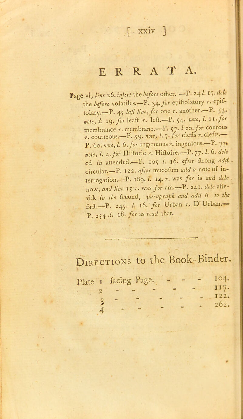 errata. ?age vi, line 26. infert the before other. —P. 24117. dele the before volatiles.—P. 34. for epiftolatory r. epif- tolary.—P. 4$ laft line, for one r. another.—P. 53* vote, i. 19. /orleaft r. left.—P. 54. note,l. w.for membrance r. membrane.—P. 57. / 20. for courous r. courteous.—P. 59' note, l- l'for cle^s r. clefts. P. 60. note, l. 6. for ingenuous r. ingenious.—P. 73* note, 1. 4. for Hiftorie r. Hiftoire.—P. 77- /• 6. dele cd in attended.—P. 105 l 16. after ftrong add . circular.—P. 122. after mucoftim add a note of in- terrogation.—P. 1B9./. 14. r. was for is and dele ^ now, and line 1 5 r. was for am.—P. 241. dele afte- riflt in the fecond, paragraph and add it to the —P. 245. 1. 16. for Urban r. D'Urban.— P. 254 d. 18. for as read that. Directions to the Book-Binder. 104. 117. 122. 262. Plate 1 facing Page. - - 2 a - 4 - -