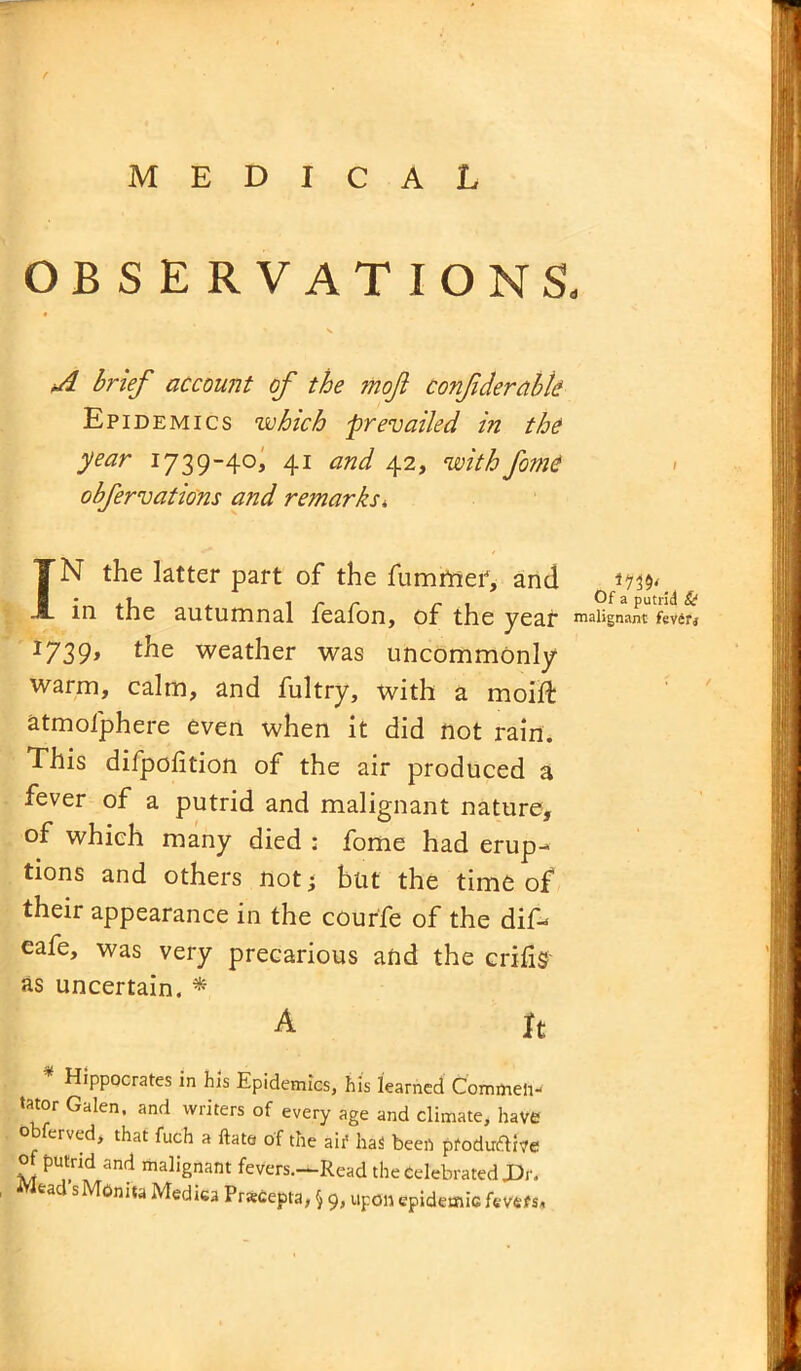 OBSERVATIONS, A brief account of the moft confderabte Epidemics which -prevailed hi the year 1739-40, 41 and 42, with fome obfervations and remarks* IN the latter part of the hummer*, and 1.73$^ in the autumnal feafon, of the year malignant fever* 1739, the weather was uncommonly warm, calm, and fultry, with a moift atmofphere even when it did not rain. This difpolition of the air produced a fever of a putrid and malignant nature, of which many died ; fome had erup- tions and others not; but the time of their appearance in the courfe of the dif- eafe, was very precarious and the crifis as uncertain. * A ft * Hippocrates in his Epidemics, his learned Commen- tator Galen, and writers of every age and climate, have obferved, that fuch a flats of the aif has been ptoduftive of putrid and malignant fevers.—Read the Celebrated JDr. ead s Mtmita Mediea PrsCepta, 9, upon epidemic fevefs.