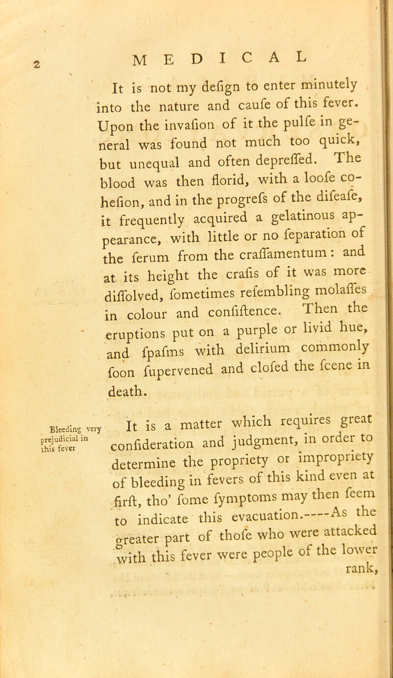 It is not my defign to enter minutely into the nature and caufe of this fever. Upon the invafion of it the pulfe in ge- neral was found not much too quick, but unequal and often deprefled. The blood was then florid, with a loofe co- hefion, and in the progrefs of the difeafe, it frequently acquired a gelatinous ap- pearance, with little or no feparation of the ferum from the craflamentum: and at its height the crafis of it was more diflolved, fometimes refembling molafles in colour and confidence. Then the eruptions put on a purple or livid hue, and fpafms with delirium commonly foon fupervened and clofed the icene in death. Bleeding very It is a matter which requires great confideration and judgment, in order to determine the propriety or impropriety of bleeding in fevers of this kind even at firft, tho’ fome fymptoms may then feem to indicate this evacuation. As the o-reater part of thofe who were attacked with this fever were people of the lower rank, * *