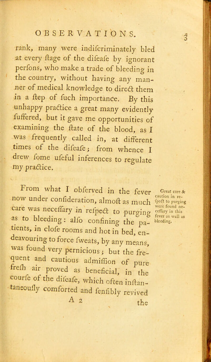 rank, many were indifcriminately bled at every ft age of the difeafe by ignorant perfons, who make a trade of bleeding in the country, without having any man- ner of medical knowledge to dired them in a ftep of fuch importance. By this unhappy practice a great many evidently buffered, but it gave me opportunities of examining the ftate of the blood, as I was frequently called in, at different times of the difeafe; from whence I drew fome ufeful inferences to regulate my pra&ice. From what I obferved in the fever Great care& now undei confideration, almoft as much ^Pe£lto purging care was neceffary in refped to purging as to bleeding: alfo confining the pa- tients, m clofe rooms and hot in bed, en- deavouring to force fweats, by any means, was found very pernicious ; but the fre- quent and cautious admiffion of pure frefli air proved as beneficial, in the courfe of the difeafe, which often inrtan- taneoufiy comforted and fenfibly revived ^ 2 the
