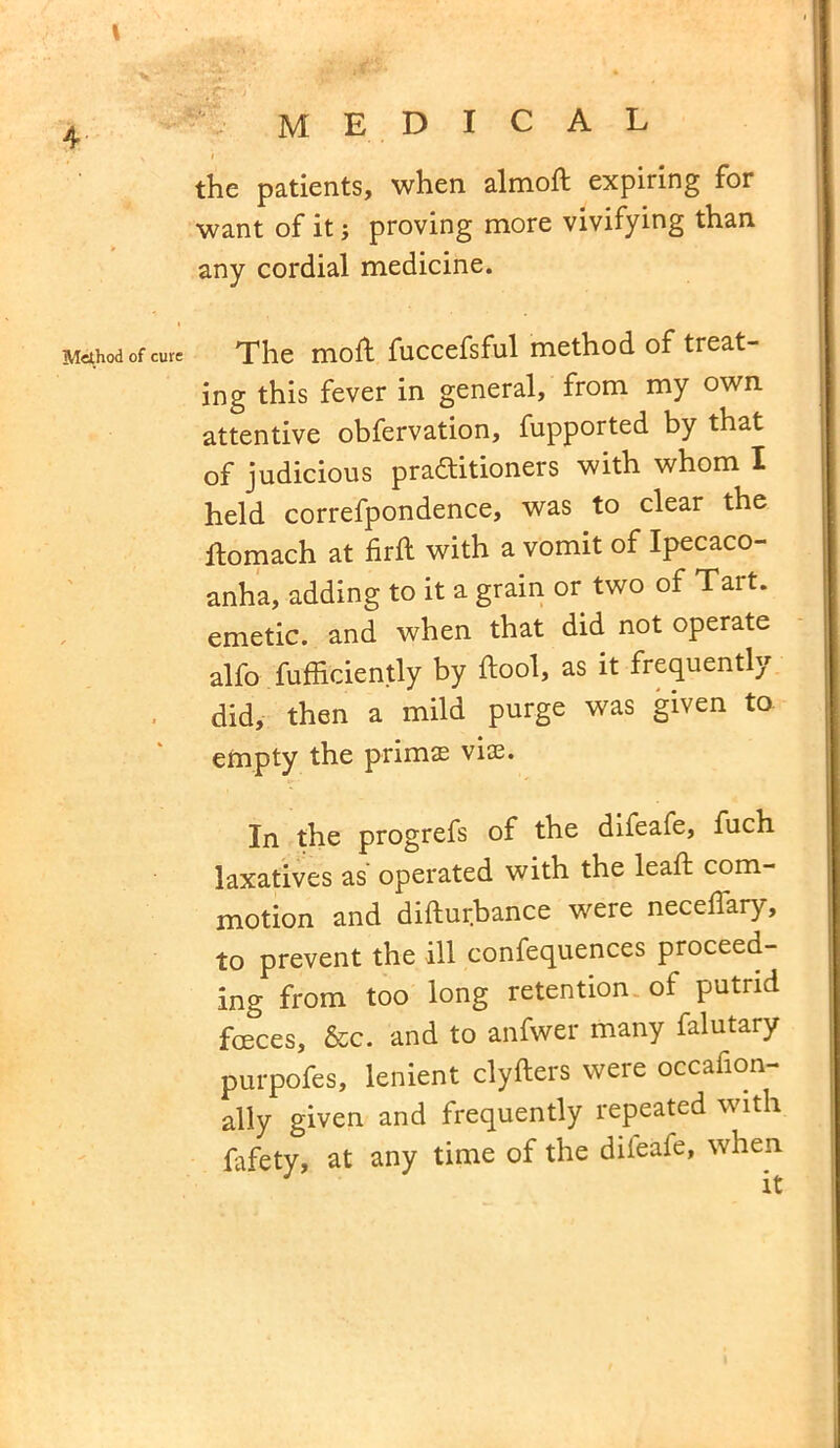 \ 4 medical \ 1 the patients, when almoft expiring for want of it; proving more vivifying than any cordial medicine. Method of cur= The mod fuccefsful method of treat- ing this fever in general, from my own attentive obfervation, fupported by that of judicious practitioners with whom I held correfpondence, was to clear the ftomach at firft with a vomit of Ipecaco- anha, adding to it a grain or two of Tart, emetic, and when that did not operate alfo fufficiently by ftool, as it frequently did, then a mild purge was given to empty the primae vise. In the progrefs of the difeafe, fuch laxatives as operated with the lead; com- motion and disturbance were neceffary, to prevent the ill confequences proceed- ing from too long retention of putrid foeces, &c. and to anfwer many falutary purpofes, lenient clyfters were occafion- ally given and frequently repeated with fafety, at any time of the diieafe, when it