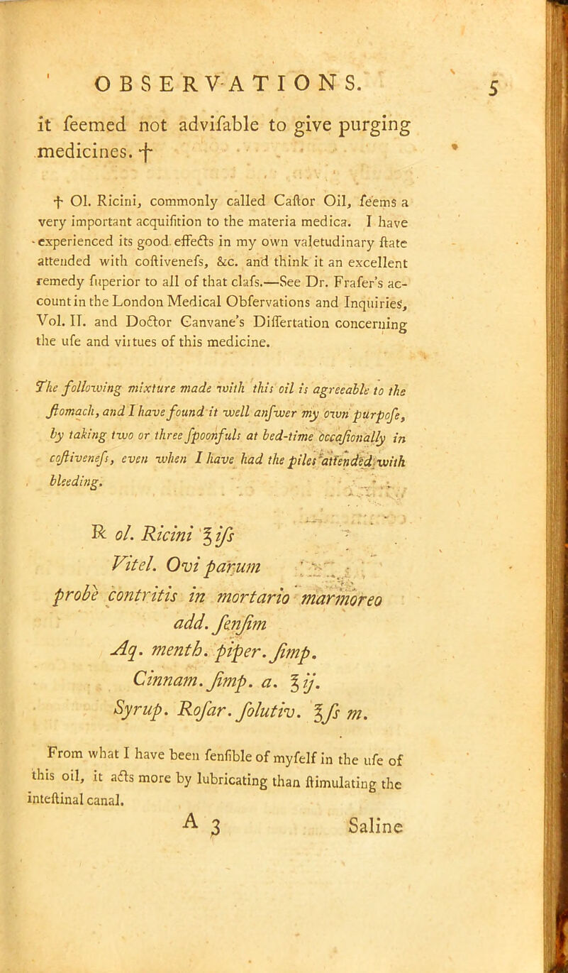 it feemed not advisable to give purging medicines, -f- * ’ i ' I •f- Ol. Ricini, commonly called Caftor Oil, feems a very important acquifition to the materia medica. I have -experienced its good.effe&s in my own valetudinary ftate attended with coftivenefs, &c. and think it an excellent remedy fuperior to all of that clafs.—See Dr. Frafer’s ac- count in the London Medical Obfervations and Inquiries, Vol. IT. and Doftor Ganvane’s Diflertation concerning the ufe and virtues of this medicine. The following mixture made with this oil is agreeable to the fomach, and I have found it -well anfwer my own purpofe, by taking two or three fpoonfuls at bed-time Occafionally in coftivenefs, even when 1 have had the piles attendsd with bleeding. * -*.• I - l. . i R ol. Ricini % ifs Vitel. Ovi parum ’ • probe contritis in mortario marmoreo add. JenJim Aq. menth. piper. Jimp. Cinnam.Jimp. a. %ij. Syrup. RoJ'ar.folutiv. %fs m. From what I have been fenfible of myfelf in the ufe of this oil, it afts more by lubricating than ftimulating the inteftinal canal. 3 Saline