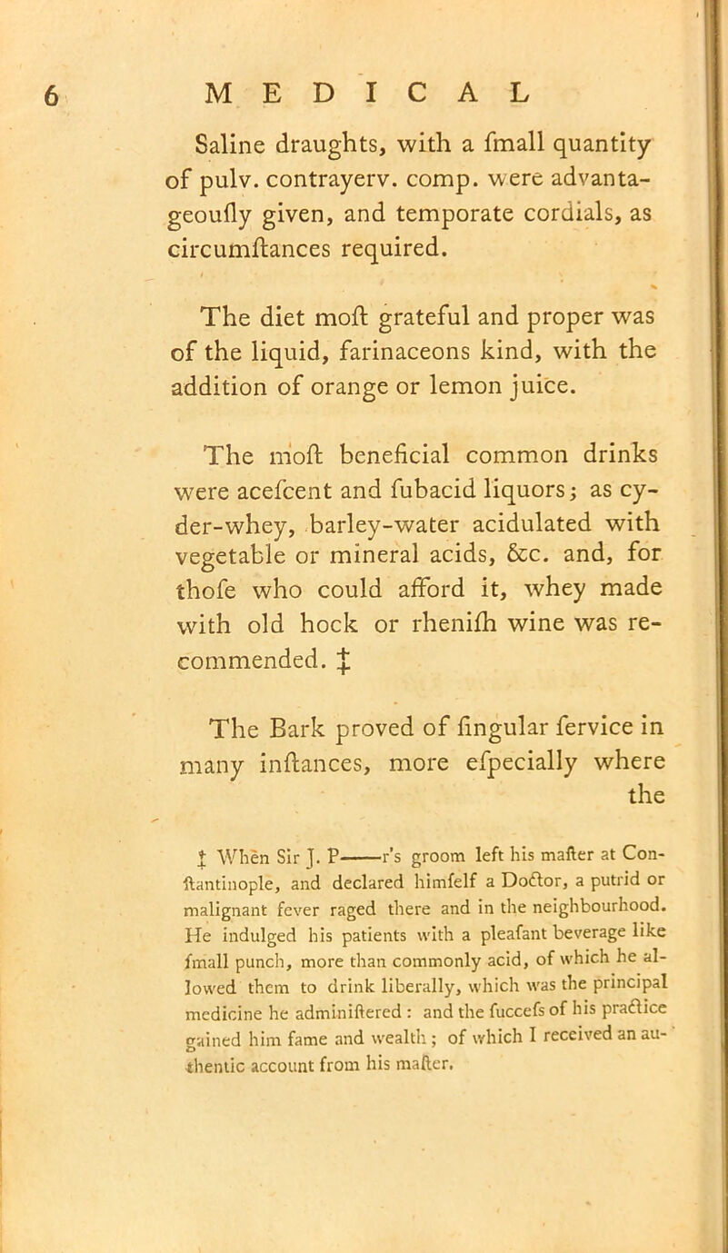 Saline draughts, with a fmall quantity of pulv. contrayerv. comp, were advanta- geoufly given, and temporate cordials, as circumftances required. * The diet moft grateful and proper was of the liquid, farinaceons kind, with the addition of orange or lemon juice. The moft beneficial common drinks were acefcent and fubacid liquors; as cy- der-whey, barley-water acidulated with vegetable or mineral acids, &c. and, for thofe who could afford it, whey made with old hock or rhenifh wine was re- commended. ^ The Bark proved of lingular fervice in many inftances, more efpecially where the 1 When Sir J. P r’s groom left his matter at Con- ftantinople, and declared himfelf a Doctor, a putrid or malignant fever raged there and in the neighbourhood. He indulged his patients with a pleafant beverage like fmall punch, more than commonly acid, of which he al- lowed them to drink liberally, which was the principal medicine he adminiftered : and the fuccefs of his pra&ice gained him fame and wealth; of which I received an au- thentic account from his matter.