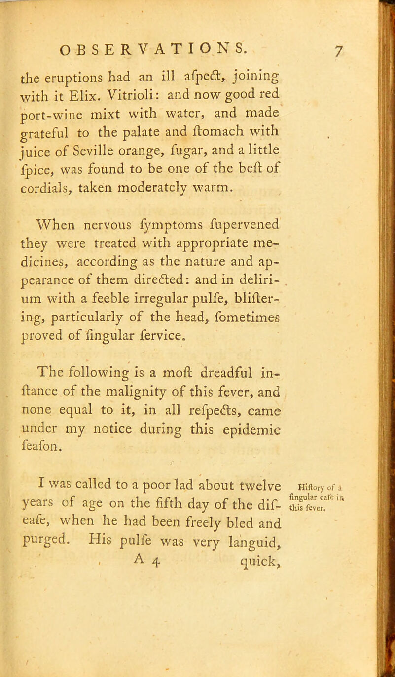 the eruptions had an ill afpedt, joining with it Elix. Vitrioli: and now good red port-wine mixt with water, and made grateful to the palate and Romach with juice of Seville orange, fugar, and a little fpice, was found to be one of the bed: of cordials, taken moderately warm. When nervous fymptoms fupervened they were treated with appropriate me- dicines, according as the nature and ap- pearance of them directed: and in deliri- um with a feeble irregular pulfe, blifler- ing, particularly of the head, fometimes proved of lingular fervice. The following is a moll dreadful in* ftance of the malignity of this fever, and none equal to it, in all refpe&s, came under my notice during this epidemic feafon. j* ’ • I was called to a poor lad about twelve years of age on the fifth day of the dif- eafe, when he had been freely bled and purged. His pulfe was very languid, . A 4 quick. Hiftory of a lingular cal'e in this fever.