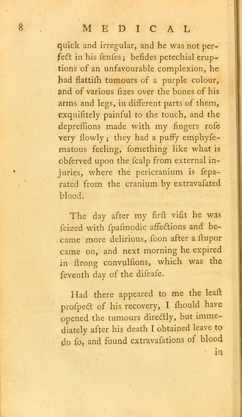 quick and irregular, and he was not per- fect in his fenfesj befides petechial erup- tions of an unfavourable complexion, he had flattifh tumours of a purple colour, and of various fizes over the bones of his arms and legs, in different parts of them, exquifitely painful to the touch, and the depreffions made with my fingers rofe very flowly; they had a puffy emphyfe- matous feeling, fomething like what is obferved upon the fcalp from external in- juries, where the pericranium is fepa- rated from the cranium by extravafated blood. The day after my firft vifit he was feized with fpafmodic affedtions and be- came more delirious, foon after a ftupor came on, and next morning he expired in ftrong convulfions, which was the feventh day of the difeafe. Had there appeared to me the lead; profpedt of his recovery, I fhould have opened the tumours diredtly, but imme- diately after his death I obtained leave to do fo, and found extravafations of blood • ia i